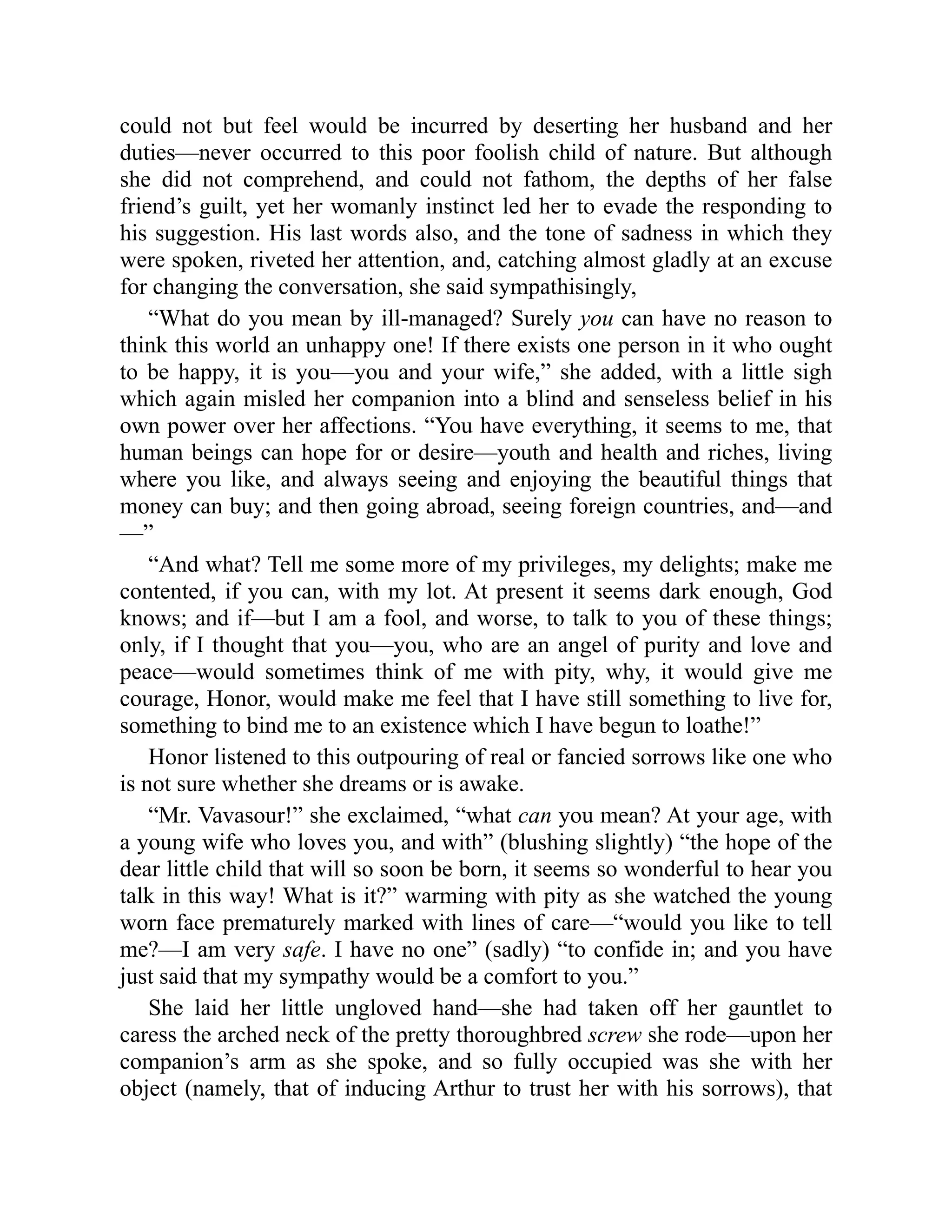 could not but feel would be incurred by deserting her husband and her
duties—never occurred to this poor foolish child of nature. But although
she did not comprehend, and could not fathom, the depths of her false
friend’s guilt, yet her womanly instinct led her to evade the responding to
his suggestion. His last words also, and the tone of sadness in which they
were spoken, riveted her attention, and, catching almost gladly at an excuse
for changing the conversation, she said sympathisingly,
“What do you mean by ill-managed? Surely you can have no reason to
think this world an unhappy one! If there exists one person in it who ought
to be happy, it is you—you and your wife,” she added, with a little sigh
which again misled her companion into a blind and senseless belief in his
own power over her affections. “You have everything, it seems to me, that
human beings can hope for or desire—youth and health and riches, living
where you like, and always seeing and enjoying the beautiful things that
money can buy; and then going abroad, seeing foreign countries, and—and
—”
“And what? Tell me some more of my privileges, my delights; make me
contented, if you can, with my lot. At present it seems dark enough, God
knows; and if—but I am a fool, and worse, to talk to you of these things;
only, if I thought that you—you, who are an angel of purity and love and
peace—would sometimes think of me with pity, why, it would give me
courage, Honor, would make me feel that I have still something to live for,
something to bind me to an existence which I have begun to loathe!”
Honor listened to this outpouring of real or fancied sorrows like one who
is not sure whether she dreams or is awake.
“Mr. Vavasour!” she exclaimed, “what can you mean? At your age, with
a young wife who loves you, and with” (blushing slightly) “the hope of the
dear little child that will so soon be born, it seems so wonderful to hear you
talk in this way! What is it?” warming with pity as she watched the young
worn face prematurely marked with lines of care—“would you like to tell
me?—I am very safe. I have no one” (sadly) “to confide in; and you have
just said that my sympathy would be a comfort to you.”
She laid her little ungloved hand—she had taken off her gauntlet to
caress the arched neck of the pretty thoroughbred screw she rode—upon her
companion’s arm as she spoke, and so fully occupied was she with her
object (namely, that of inducing Arthur to trust her with his sorrows), that
 