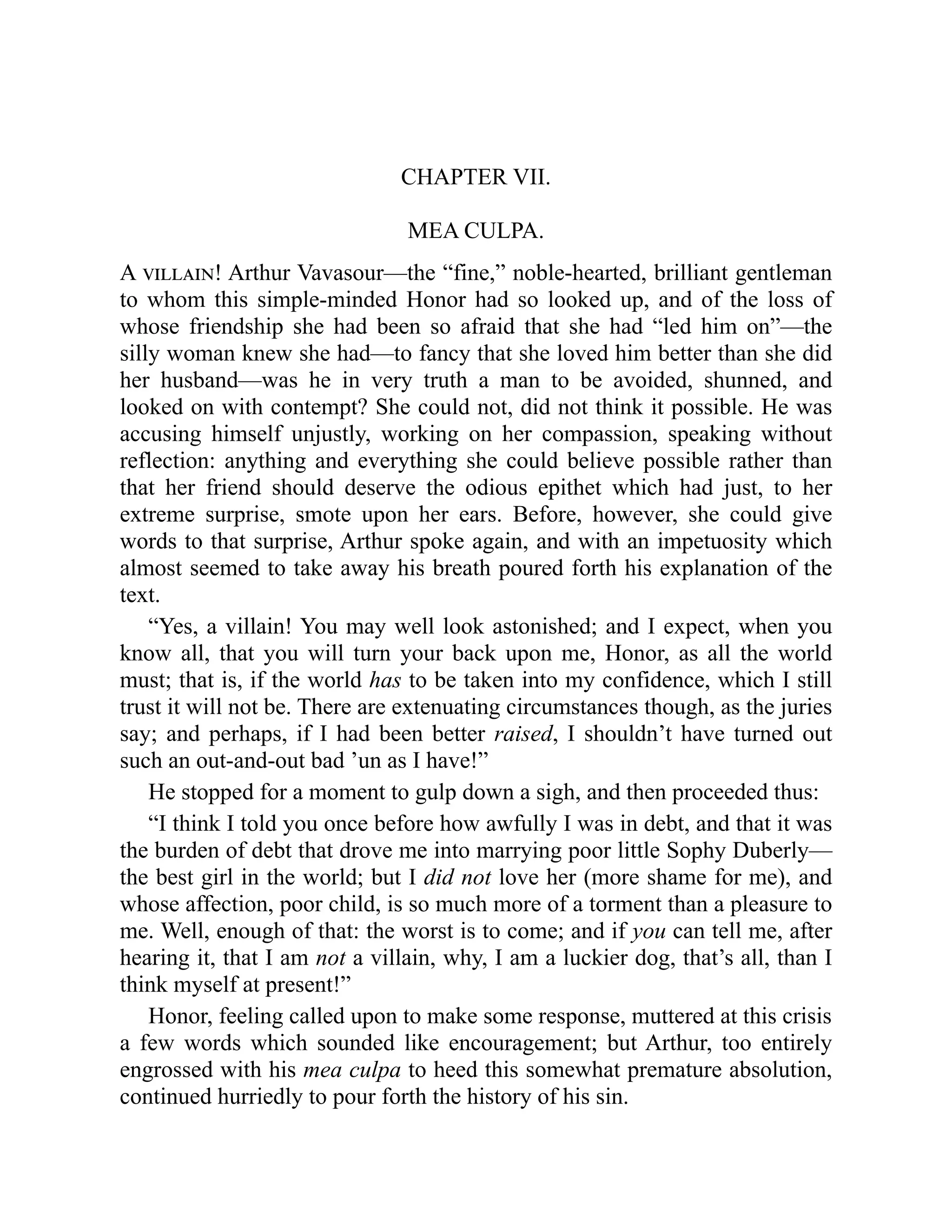 CHAPTER VII.
MEA CULPA.
A villain! Arthur Vavasour—the “fine,” noble-hearted, brilliant gentleman
to whom this simple-minded Honor had so looked up, and of the loss of
whose friendship she had been so afraid that she had “led him on”—the
silly woman knew she had—to fancy that she loved him better than she did
her husband—was he in very truth a man to be avoided, shunned, and
looked on with contempt? She could not, did not think it possible. He was
accusing himself unjustly, working on her compassion, speaking without
reflection: anything and everything she could believe possible rather than
that her friend should deserve the odious epithet which had just, to her
extreme surprise, smote upon her ears. Before, however, she could give
words to that surprise, Arthur spoke again, and with an impetuosity which
almost seemed to take away his breath poured forth his explanation of the
text.
“Yes, a villain! You may well look astonished; and I expect, when you
know all, that you will turn your back upon me, Honor, as all the world
must; that is, if the world has to be taken into my confidence, which I still
trust it will not be. There are extenuating circumstances though, as the juries
say; and perhaps, if I had been better raised, I shouldn’t have turned out
such an out-and-out bad ’un as I have!”
He stopped for a moment to gulp down a sigh, and then proceeded thus:
“I think I told you once before how awfully I was in debt, and that it was
the burden of debt that drove me into marrying poor little Sophy Duberly—
the best girl in the world; but I did not love her (more shame for me), and
whose affection, poor child, is so much more of a torment than a pleasure to
me. Well, enough of that: the worst is to come; and if you can tell me, after
hearing it, that I am not a villain, why, I am a luckier dog, that’s all, than I
think myself at present!”
Honor, feeling called upon to make some response, muttered at this crisis
a few words which sounded like encouragement; but Arthur, too entirely
engrossed with his mea culpa to heed this somewhat premature absolution,
continued hurriedly to pour forth the history of his sin.
 