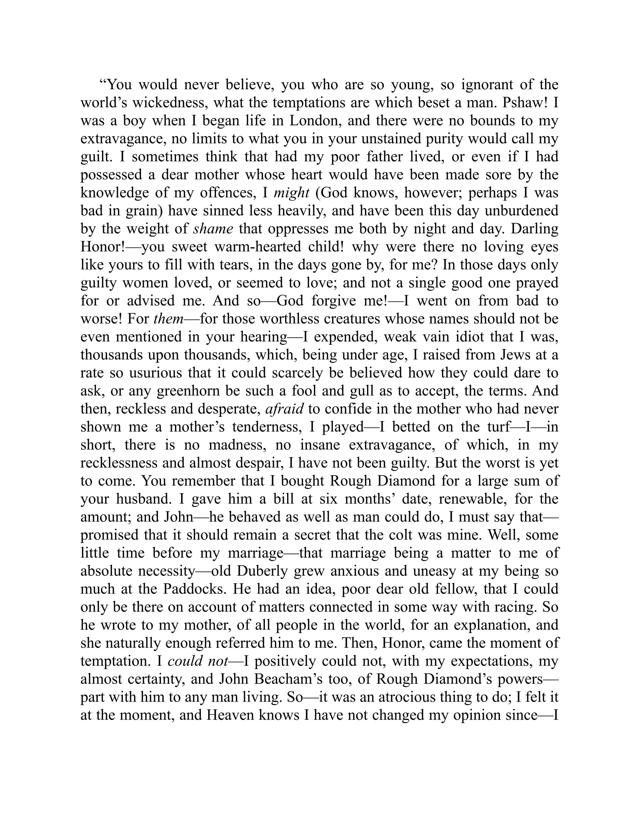 “You would never believe, you who are so young, so ignorant of the
world’s wickedness, what the temptations are which beset a man. Pshaw! I
was a boy when I began life in London, and there were no bounds to my
extravagance, no limits to what you in your unstained purity would call my
guilt. I sometimes think that had my poor father lived, or even if I had
possessed a dear mother whose heart would have been made sore by the
knowledge of my offences, I might (God knows, however; perhaps I was
bad in grain) have sinned less heavily, and have been this day unburdened
by the weight of shame that oppresses me both by night and day. Darling
Honor!—you sweet warm-hearted child! why were there no loving eyes
like yours to fill with tears, in the days gone by, for me? In those days only
guilty women loved, or seemed to love; and not a single good one prayed
for or advised me. And so—God forgive me!—I went on from bad to
worse! For them—for those worthless creatures whose names should not be
even mentioned in your hearing—I expended, weak vain idiot that I was,
thousands upon thousands, which, being under age, I raised from Jews at a
rate so usurious that it could scarcely be believed how they could dare to
ask, or any greenhorn be such a fool and gull as to accept, the terms. And
then, reckless and desperate, afraid to confide in the mother who had never
shown me a mother’s tenderness, I played—I betted on the turf—I—in
short, there is no madness, no insane extravagance, of which, in my
recklessness and almost despair, I have not been guilty. But the worst is yet
to come. You remember that I bought Rough Diamond for a large sum of
your husband. I gave him a bill at six months’ date, renewable, for the
amount; and John—he behaved as well as man could do, I must say that—
promised that it should remain a secret that the colt was mine. Well, some
little time before my marriage—that marriage being a matter to me of
absolute necessity—old Duberly grew anxious and uneasy at my being so
much at the Paddocks. He had an idea, poor dear old fellow, that I could
only be there on account of matters connected in some way with racing. So
he wrote to my mother, of all people in the world, for an explanation, and
she naturally enough referred him to me. Then, Honor, came the moment of
temptation. I could not—I positively could not, with my expectations, my
almost certainty, and John Beacham’s too, of Rough Diamond’s powers—
part with him to any man living. So—it was an atrocious thing to do; I felt it
at the moment, and Heaven knows I have not changed my opinion since—I
 