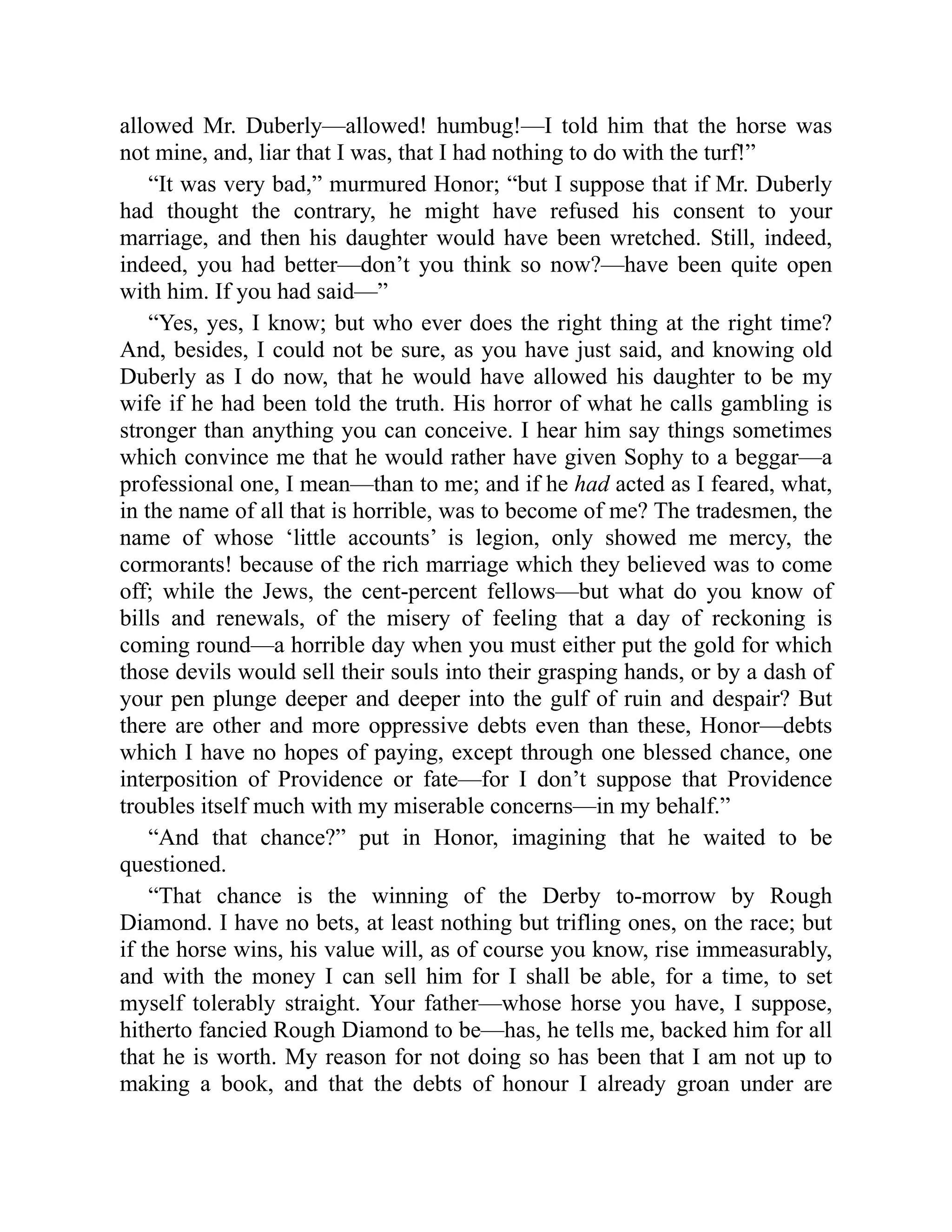 allowed Mr. Duberly—allowed! humbug!—I told him that the horse was
not mine, and, liar that I was, that I had nothing to do with the turf!”
“It was very bad,” murmured Honor; “but I suppose that if Mr. Duberly
had thought the contrary, he might have refused his consent to your
marriage, and then his daughter would have been wretched. Still, indeed,
indeed, you had better—don’t you think so now?—have been quite open
with him. If you had said—”
“Yes, yes, I know; but who ever does the right thing at the right time?
And, besides, I could not be sure, as you have just said, and knowing old
Duberly as I do now, that he would have allowed his daughter to be my
wife if he had been told the truth. His horror of what he calls gambling is
stronger than anything you can conceive. I hear him say things sometimes
which convince me that he would rather have given Sophy to a beggar—a
professional one, I mean—than to me; and if he had acted as I feared, what,
in the name of all that is horrible, was to become of me? The tradesmen, the
name of whose ‘little accounts’ is legion, only showed me mercy, the
cormorants! because of the rich marriage which they believed was to come
off; while the Jews, the cent-percent fellows—but what do you know of
bills and renewals, of the misery of feeling that a day of reckoning is
coming round—a horrible day when you must either put the gold for which
those devils would sell their souls into their grasping hands, or by a dash of
your pen plunge deeper and deeper into the gulf of ruin and despair? But
there are other and more oppressive debts even than these, Honor—debts
which I have no hopes of paying, except through one blessed chance, one
interposition of Providence or fate—for I don’t suppose that Providence
troubles itself much with my miserable concerns—in my behalf.”
“And that chance?” put in Honor, imagining that he waited to be
questioned.
“That chance is the winning of the Derby to-morrow by Rough
Diamond. I have no bets, at least nothing but trifling ones, on the race; but
if the horse wins, his value will, as of course you know, rise immeasurably,
and with the money I can sell him for I shall be able, for a time, to set
myself tolerably straight. Your father—whose horse you have, I suppose,
hitherto fancied Rough Diamond to be—has, he tells me, backed him for all
that he is worth. My reason for not doing so has been that I am not up to
making a book, and that the debts of honour I already groan under are
 