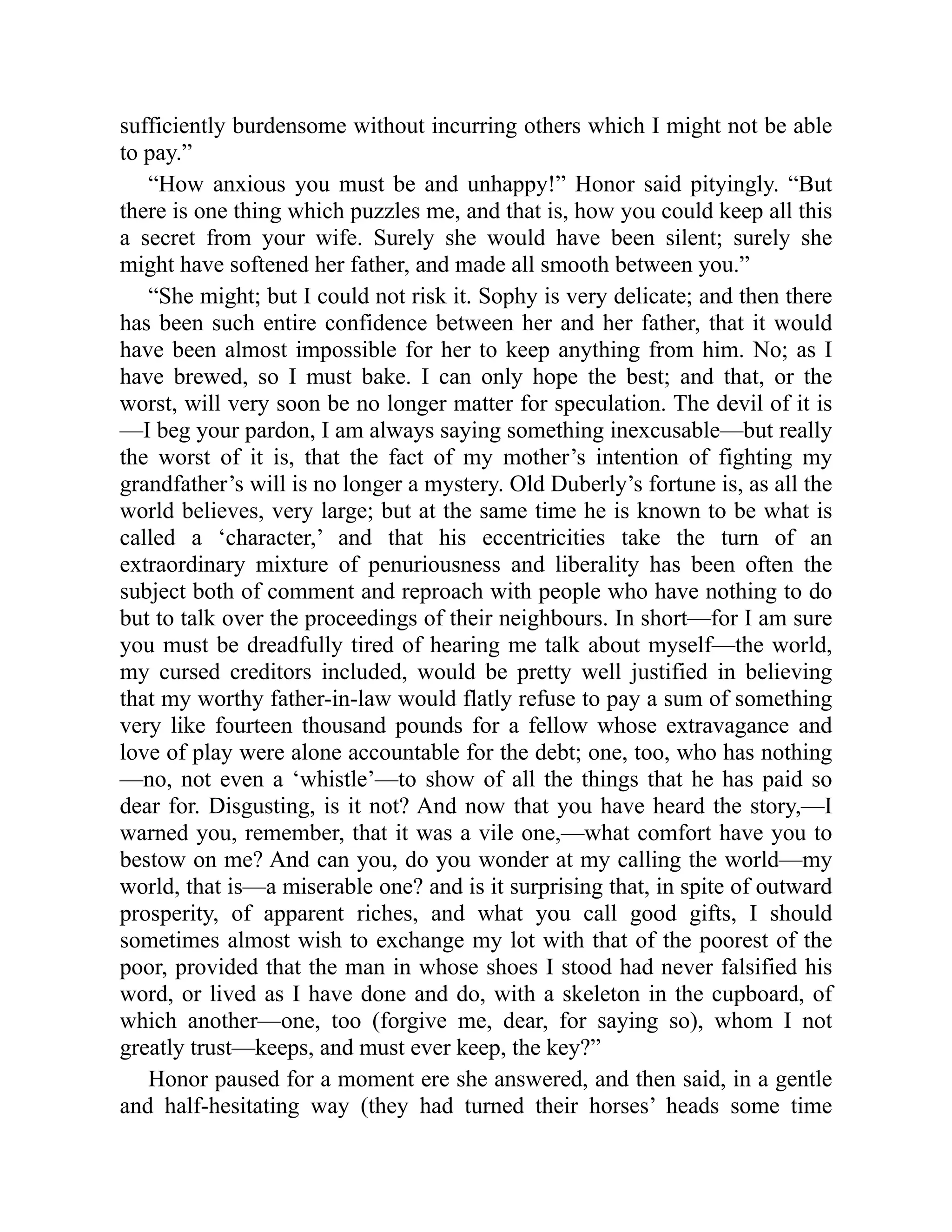 sufficiently burdensome without incurring others which I might not be able
to pay.”
“How anxious you must be and unhappy!” Honor said pityingly. “But
there is one thing which puzzles me, and that is, how you could keep all this
a secret from your wife. Surely she would have been silent; surely she
might have softened her father, and made all smooth between you.”
“She might; but I could not risk it. Sophy is very delicate; and then there
has been such entire confidence between her and her father, that it would
have been almost impossible for her to keep anything from him. No; as I
have brewed, so I must bake. I can only hope the best; and that, or the
worst, will very soon be no longer matter for speculation. The devil of it is
—I beg your pardon, I am always saying something inexcusable—but really
the worst of it is, that the fact of my mother’s intention of fighting my
grandfather’s will is no longer a mystery. Old Duberly’s fortune is, as all the
world believes, very large; but at the same time he is known to be what is
called a ‘character,’ and that his eccentricities take the turn of an
extraordinary mixture of penuriousness and liberality has been often the
subject both of comment and reproach with people who have nothing to do
but to talk over the proceedings of their neighbours. In short—for I am sure
you must be dreadfully tired of hearing me talk about myself—the world,
my cursed creditors included, would be pretty well justified in believing
that my worthy father-in-law would flatly refuse to pay a sum of something
very like fourteen thousand pounds for a fellow whose extravagance and
love of play were alone accountable for the debt; one, too, who has nothing
—no, not even a ‘whistle’—to show of all the things that he has paid so
dear for. Disgusting, is it not? And now that you have heard the story,—I
warned you, remember, that it was a vile one,—what comfort have you to
bestow on me? And can you, do you wonder at my calling the world—my
world, that is—a miserable one? and is it surprising that, in spite of outward
prosperity, of apparent riches, and what you call good gifts, I should
sometimes almost wish to exchange my lot with that of the poorest of the
poor, provided that the man in whose shoes I stood had never falsified his
word, or lived as I have done and do, with a skeleton in the cupboard, of
which another—one, too (forgive me, dear, for saying so), whom I not
greatly trust—keeps, and must ever keep, the key?”
Honor paused for a moment ere she answered, and then said, in a gentle
and half-hesitating way (they had turned their horses’ heads some time
 