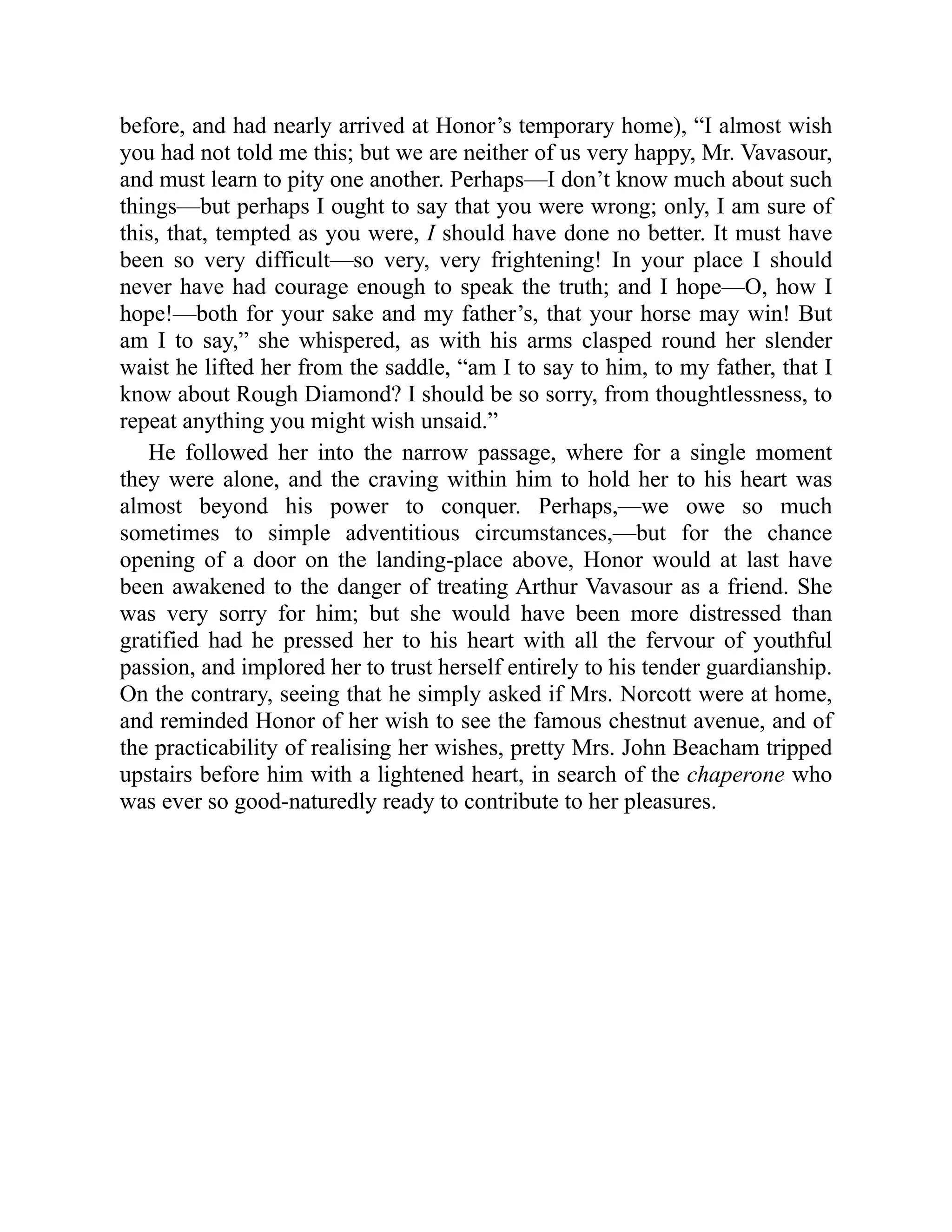 before, and had nearly arrived at Honor’s temporary home), “I almost wish
you had not told me this; but we are neither of us very happy, Mr. Vavasour,
and must learn to pity one another. Perhaps—I don’t know much about such
things—but perhaps I ought to say that you were wrong; only, I am sure of
this, that, tempted as you were, I should have done no better. It must have
been so very difficult—so very, very frightening! In your place I should
never have had courage enough to speak the truth; and I hope—O, how I
hope!—both for your sake and my father’s, that your horse may win! But
am I to say,” she whispered, as with his arms clasped round her slender
waist he lifted her from the saddle, “am I to say to him, to my father, that I
know about Rough Diamond? I should be so sorry, from thoughtlessness, to
repeat anything you might wish unsaid.”
He followed her into the narrow passage, where for a single moment
they were alone, and the craving within him to hold her to his heart was
almost beyond his power to conquer. Perhaps,—we owe so much
sometimes to simple adventitious circumstances,—but for the chance
opening of a door on the landing-place above, Honor would at last have
been awakened to the danger of treating Arthur Vavasour as a friend. She
was very sorry for him; but she would have been more distressed than
gratified had he pressed her to his heart with all the fervour of youthful
passion, and implored her to trust herself entirely to his tender guardianship.
On the contrary, seeing that he simply asked if Mrs. Norcott were at home,
and reminded Honor of her wish to see the famous chestnut avenue, and of
the practicability of realising her wishes, pretty Mrs. John Beacham tripped
upstairs before him with a lightened heart, in search of the chaperone who
was ever so good-naturedly ready to contribute to her pleasures.
 
