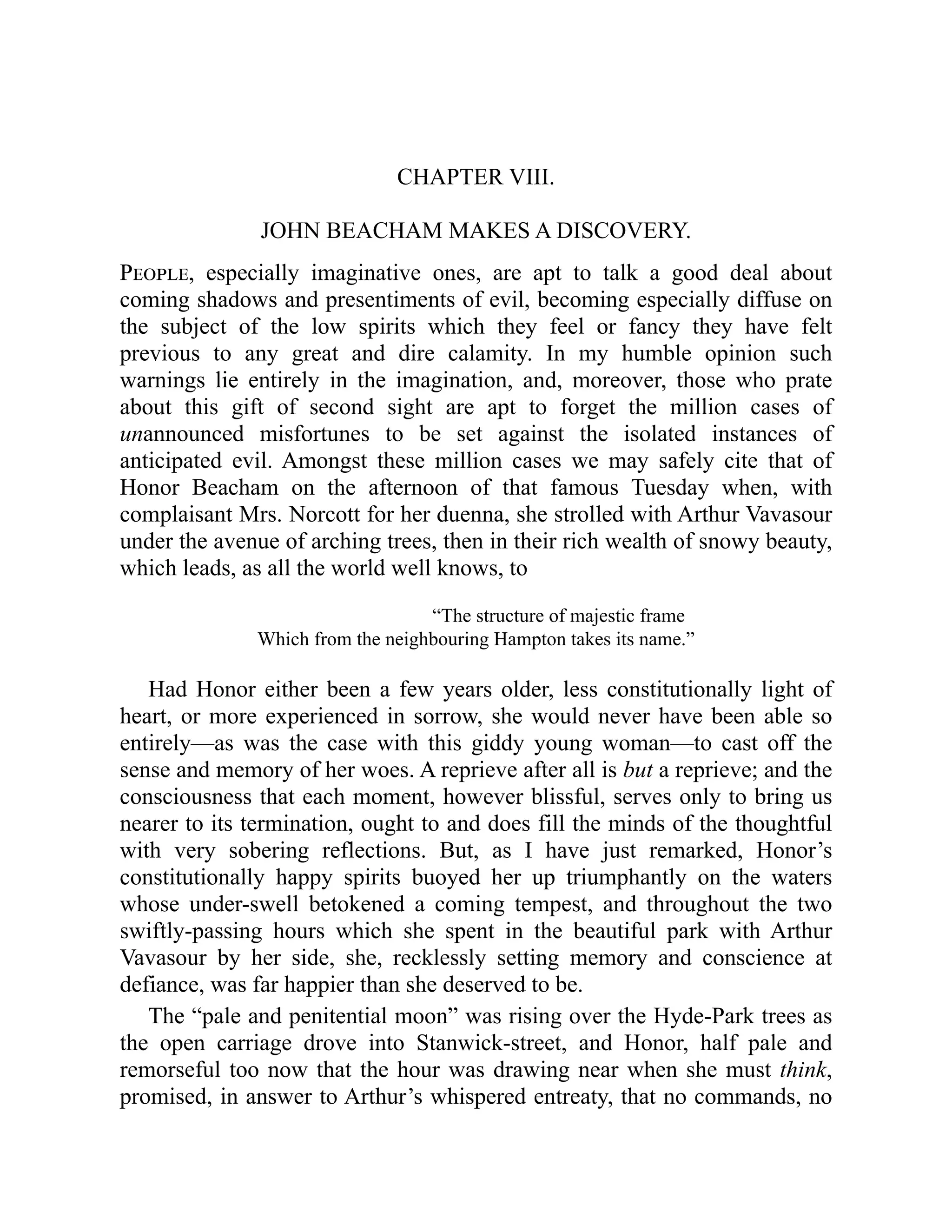 CHAPTER VIII.
JOHN BEACHAM MAKES A DISCOVERY.
People, especially imaginative ones, are apt to talk a good deal about
coming shadows and presentiments of evil, becoming especially diffuse on
the subject of the low spirits which they feel or fancy they have felt
previous to any great and dire calamity. In my humble opinion such
warnings lie entirely in the imagination, and, moreover, those who prate
about this gift of second sight are apt to forget the million cases of
unannounced misfortunes to be set against the isolated instances of
anticipated evil. Amongst these million cases we may safely cite that of
Honor Beacham on the afternoon of that famous Tuesday when, with
complaisant Mrs. Norcott for her duenna, she strolled with Arthur Vavasour
under the avenue of arching trees, then in their rich wealth of snowy beauty,
which leads, as all the world well knows, to
“The structure of majestic frame
Which from the neighbouring Hampton takes its name.”
Had Honor either been a few years older, less constitutionally light of
heart, or more experienced in sorrow, she would never have been able so
entirely—as was the case with this giddy young woman—to cast off the
sense and memory of her woes. A reprieve after all is but a reprieve; and the
consciousness that each moment, however blissful, serves only to bring us
nearer to its termination, ought to and does fill the minds of the thoughtful
with very sobering reflections. But, as I have just remarked, Honor’s
constitutionally happy spirits buoyed her up triumphantly on the waters
whose under-swell betokened a coming tempest, and throughout the two
swiftly-passing hours which she spent in the beautiful park with Arthur
Vavasour by her side, she, recklessly setting memory and conscience at
defiance, was far happier than she deserved to be.
The “pale and penitential moon” was rising over the Hyde-Park trees as
the open carriage drove into Stanwick-street, and Honor, half pale and
remorseful too now that the hour was drawing near when she must think,
promised, in answer to Arthur’s whispered entreaty, that no commands, no
 