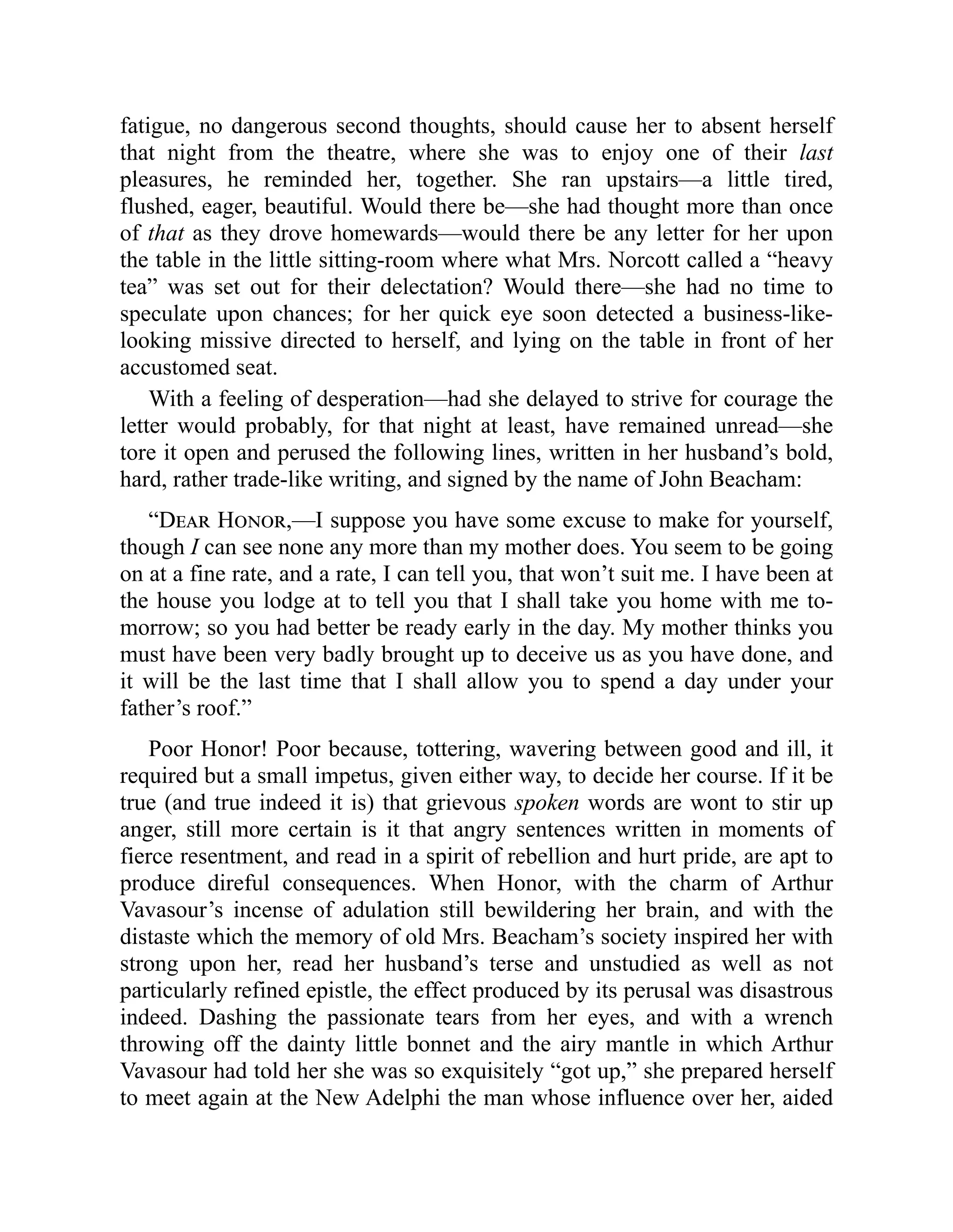 fatigue, no dangerous second thoughts, should cause her to absent herself
that night from the theatre, where she was to enjoy one of their last
pleasures, he reminded her, together. She ran upstairs—a little tired,
flushed, eager, beautiful. Would there be—she had thought more than once
of that as they drove homewards—would there be any letter for her upon
the table in the little sitting-room where what Mrs. Norcott called a “heavy
tea” was set out for their delectation? Would there—she had no time to
speculate upon chances; for her quick eye soon detected a business-like-
looking missive directed to herself, and lying on the table in front of her
accustomed seat.
With a feeling of desperation—had she delayed to strive for courage the
letter would probably, for that night at least, have remained unread—she
tore it open and perused the following lines, written in her husband’s bold,
hard, rather trade-like writing, and signed by the name of John Beacham:
“Dear Honor,—I suppose you have some excuse to make for yourself,
though I can see none any more than my mother does. You seem to be going
on at a fine rate, and a rate, I can tell you, that won’t suit me. I have been at
the house you lodge at to tell you that I shall take you home with me to-
morrow; so you had better be ready early in the day. My mother thinks you
must have been very badly brought up to deceive us as you have done, and
it will be the last time that I shall allow you to spend a day under your
father’s roof.”
Poor Honor! Poor because, tottering, wavering between good and ill, it
required but a small impetus, given either way, to decide her course. If it be
true (and true indeed it is) that grievous spoken words are wont to stir up
anger, still more certain is it that angry sentences written in moments of
fierce resentment, and read in a spirit of rebellion and hurt pride, are apt to
produce direful consequences. When Honor, with the charm of Arthur
Vavasour’s incense of adulation still bewildering her brain, and with the
distaste which the memory of old Mrs. Beacham’s society inspired her with
strong upon her, read her husband’s terse and unstudied as well as not
particularly refined epistle, the effect produced by its perusal was disastrous
indeed. Dashing the passionate tears from her eyes, and with a wrench
throwing off the dainty little bonnet and the airy mantle in which Arthur
Vavasour had told her she was so exquisitely “got up,” she prepared herself
to meet again at the New Adelphi the man whose influence over her, aided
 