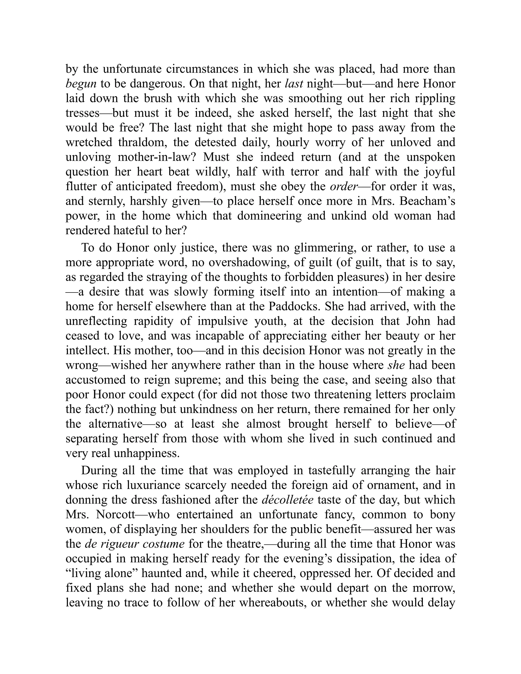 by the unfortunate circumstances in which she was placed, had more than
begun to be dangerous. On that night, her last night—but—and here Honor
laid down the brush with which she was smoothing out her rich rippling
tresses—but must it be indeed, she asked herself, the last night that she
would be free? The last night that she might hope to pass away from the
wretched thraldom, the detested daily, hourly worry of her unloved and
unloving mother-in-law? Must she indeed return (and at the unspoken
question her heart beat wildly, half with terror and half with the joyful
flutter of anticipated freedom), must she obey the order—for order it was,
and sternly, harshly given—to place herself once more in Mrs. Beacham’s
power, in the home which that domineering and unkind old woman had
rendered hateful to her?
To do Honor only justice, there was no glimmering, or rather, to use a
more appropriate word, no overshadowing, of guilt (of guilt, that is to say,
as regarded the straying of the thoughts to forbidden pleasures) in her desire
—a desire that was slowly forming itself into an intention—of making a
home for herself elsewhere than at the Paddocks. She had arrived, with the
unreflecting rapidity of impulsive youth, at the decision that John had
ceased to love, and was incapable of appreciating either her beauty or her
intellect. His mother, too—and in this decision Honor was not greatly in the
wrong—wished her anywhere rather than in the house where she had been
accustomed to reign supreme; and this being the case, and seeing also that
poor Honor could expect (for did not those two threatening letters proclaim
the fact?) nothing but unkindness on her return, there remained for her only
the alternative—so at least she almost brought herself to believe—of
separating herself from those with whom she lived in such continued and
very real unhappiness.
During all the time that was employed in tastefully arranging the hair
whose rich luxuriance scarcely needed the foreign aid of ornament, and in
donning the dress fashioned after the décolletée taste of the day, but which
Mrs. Norcott—who entertained an unfortunate fancy, common to bony
women, of displaying her shoulders for the public benefit—assured her was
the de rigueur costume for the theatre,—during all the time that Honor was
occupied in making herself ready for the evening’s dissipation, the idea of
“living alone” haunted and, while it cheered, oppressed her. Of decided and
fixed plans she had none; and whether she would depart on the morrow,
leaving no trace to follow of her whereabouts, or whether she would delay
 