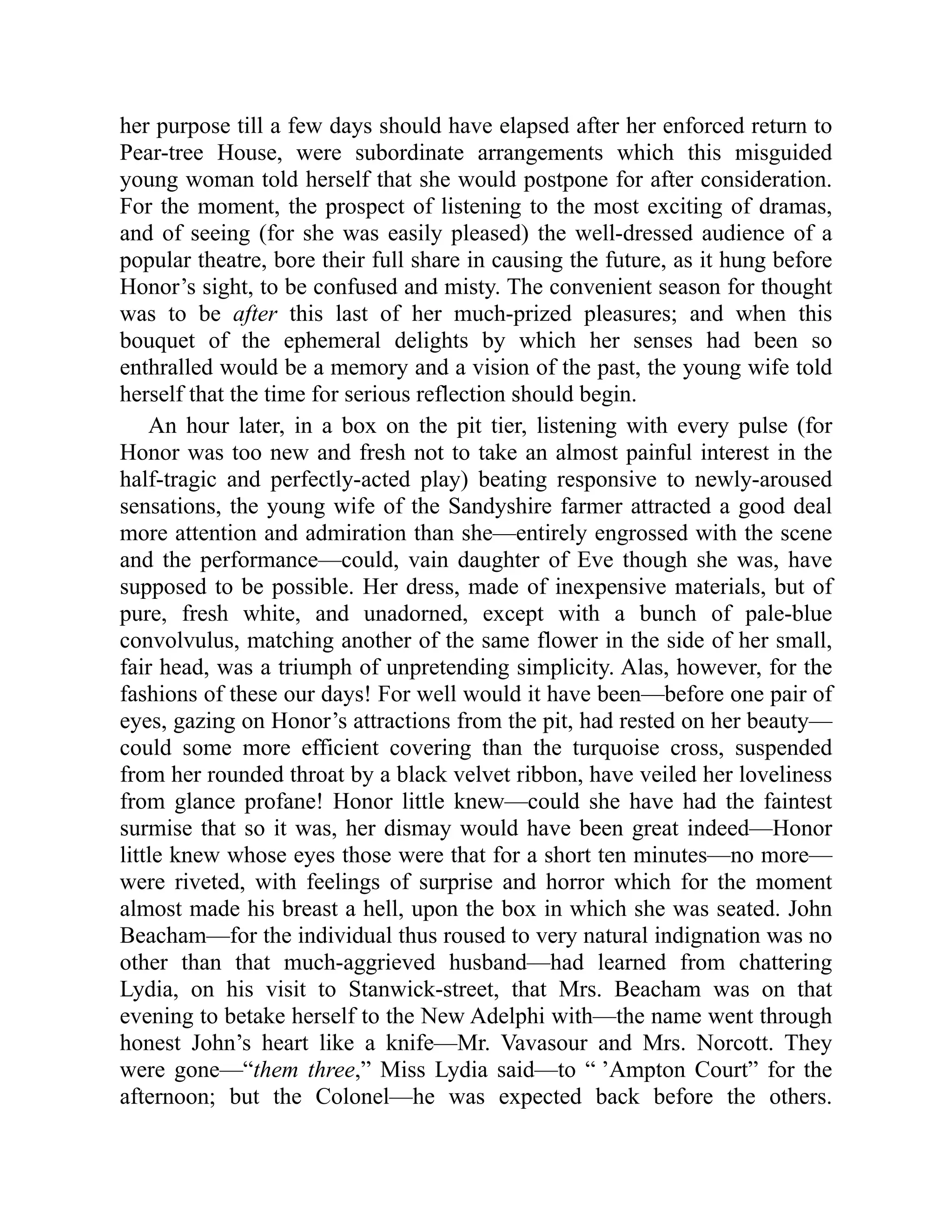 her purpose till a few days should have elapsed after her enforced return to
Pear-tree House, were subordinate arrangements which this misguided
young woman told herself that she would postpone for after consideration.
For the moment, the prospect of listening to the most exciting of dramas,
and of seeing (for she was easily pleased) the well-dressed audience of a
popular theatre, bore their full share in causing the future, as it hung before
Honor’s sight, to be confused and misty. The convenient season for thought
was to be after this last of her much-prized pleasures; and when this
bouquet of the ephemeral delights by which her senses had been so
enthralled would be a memory and a vision of the past, the young wife told
herself that the time for serious reflection should begin.
An hour later, in a box on the pit tier, listening with every pulse (for
Honor was too new and fresh not to take an almost painful interest in the
half-tragic and perfectly-acted play) beating responsive to newly-aroused
sensations, the young wife of the Sandyshire farmer attracted a good deal
more attention and admiration than she—entirely engrossed with the scene
and the performance—could, vain daughter of Eve though she was, have
supposed to be possible. Her dress, made of inexpensive materials, but of
pure, fresh white, and unadorned, except with a bunch of pale-blue
convolvulus, matching another of the same flower in the side of her small,
fair head, was a triumph of unpretending simplicity. Alas, however, for the
fashions of these our days! For well would it have been—before one pair of
eyes, gazing on Honor’s attractions from the pit, had rested on her beauty—
could some more efficient covering than the turquoise cross, suspended
from her rounded throat by a black velvet ribbon, have veiled her loveliness
from glance profane! Honor little knew—could she have had the faintest
surmise that so it was, her dismay would have been great indeed—Honor
little knew whose eyes those were that for a short ten minutes—no more—
were riveted, with feelings of surprise and horror which for the moment
almost made his breast a hell, upon the box in which she was seated. John
Beacham—for the individual thus roused to very natural indignation was no
other than that much-aggrieved husband—had learned from chattering
Lydia, on his visit to Stanwick-street, that Mrs. Beacham was on that
evening to betake herself to the New Adelphi with—the name went through
honest John’s heart like a knife—Mr. Vavasour and Mrs. Norcott. They
were gone—“them three,” Miss Lydia said—to “ ’Ampton Court” for the
afternoon; but the Colonel—he was expected back before the others.
 