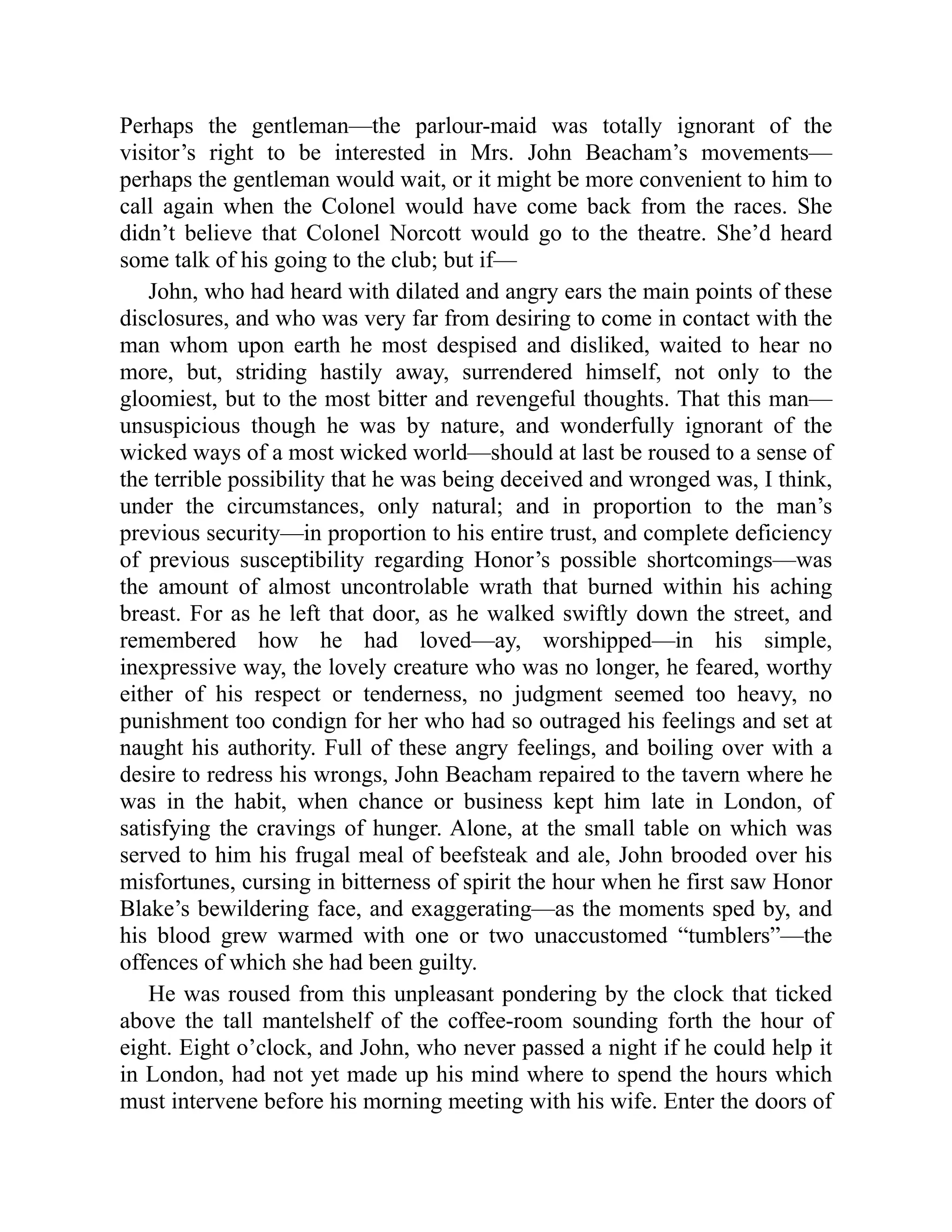 Perhaps the gentleman—the parlour-maid was totally ignorant of the
visitor’s right to be interested in Mrs. John Beacham’s movements—
perhaps the gentleman would wait, or it might be more convenient to him to
call again when the Colonel would have come back from the races. She
didn’t believe that Colonel Norcott would go to the theatre. She’d heard
some talk of his going to the club; but if—
John, who had heard with dilated and angry ears the main points of these
disclosures, and who was very far from desiring to come in contact with the
man whom upon earth he most despised and disliked, waited to hear no
more, but, striding hastily away, surrendered himself, not only to the
gloomiest, but to the most bitter and revengeful thoughts. That this man—
unsuspicious though he was by nature, and wonderfully ignorant of the
wicked ways of a most wicked world—should at last be roused to a sense of
the terrible possibility that he was being deceived and wronged was, I think,
under the circumstances, only natural; and in proportion to the man’s
previous security—in proportion to his entire trust, and complete deficiency
of previous susceptibility regarding Honor’s possible shortcomings—was
the amount of almost uncontrolable wrath that burned within his aching
breast. For as he left that door, as he walked swiftly down the street, and
remembered how he had loved—ay, worshipped—in his simple,
inexpressive way, the lovely creature who was no longer, he feared, worthy
either of his respect or tenderness, no judgment seemed too heavy, no
punishment too condign for her who had so outraged his feelings and set at
naught his authority. Full of these angry feelings, and boiling over with a
desire to redress his wrongs, John Beacham repaired to the tavern where he
was in the habit, when chance or business kept him late in London, of
satisfying the cravings of hunger. Alone, at the small table on which was
served to him his frugal meal of beefsteak and ale, John brooded over his
misfortunes, cursing in bitterness of spirit the hour when he first saw Honor
Blake’s bewildering face, and exaggerating—as the moments sped by, and
his blood grew warmed with one or two unaccustomed “tumblers”—the
offences of which she had been guilty.
He was roused from this unpleasant pondering by the clock that ticked
above the tall mantelshelf of the coffee-room sounding forth the hour of
eight. Eight o’clock, and John, who never passed a night if he could help it
in London, had not yet made up his mind where to spend the hours which
must intervene before his morning meeting with his wife. Enter the doors of
 