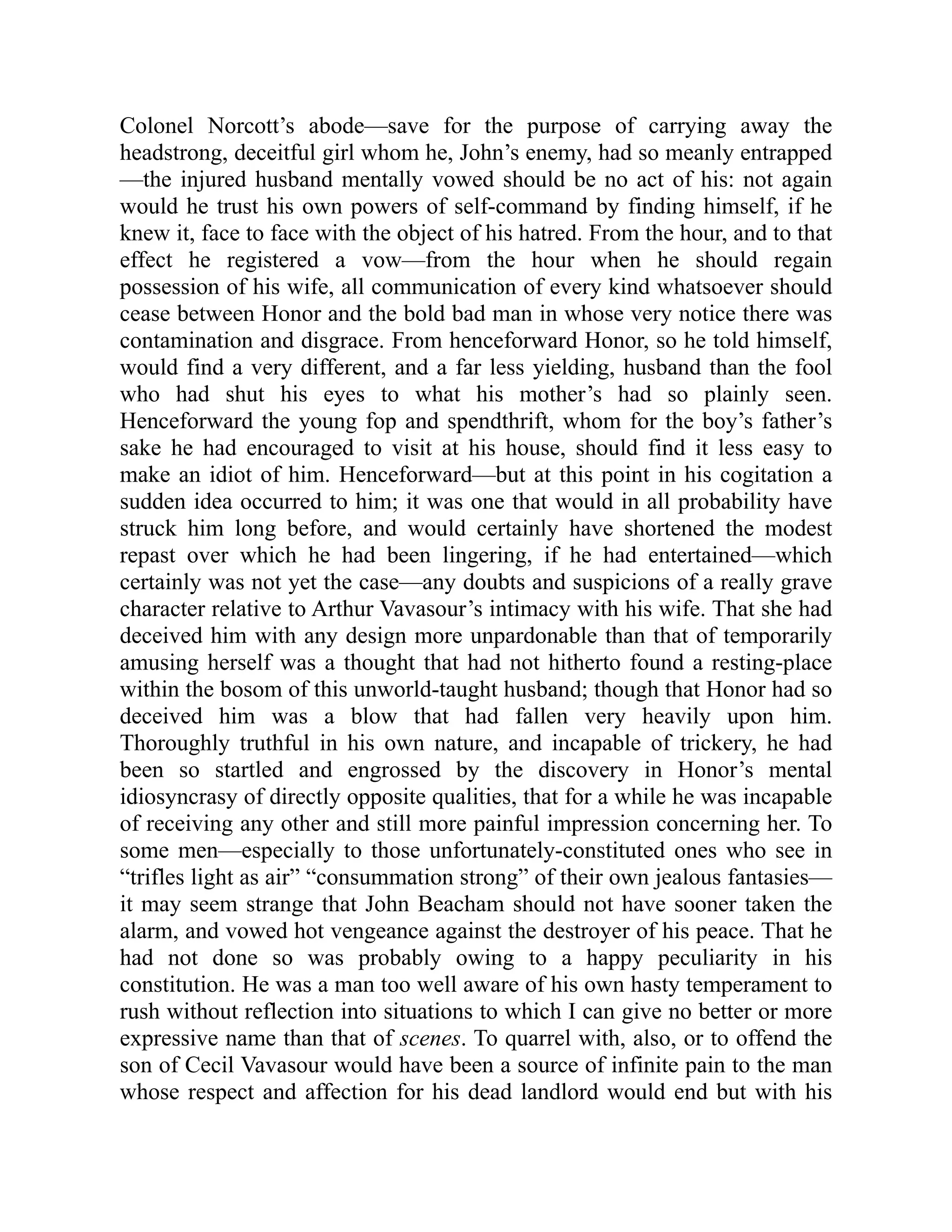 Colonel Norcott’s abode—save for the purpose of carrying away the
headstrong, deceitful girl whom he, John’s enemy, had so meanly entrapped
—the injured husband mentally vowed should be no act of his: not again
would he trust his own powers of self-command by finding himself, if he
knew it, face to face with the object of his hatred. From the hour, and to that
effect he registered a vow—from the hour when he should regain
possession of his wife, all communication of every kind whatsoever should
cease between Honor and the bold bad man in whose very notice there was
contamination and disgrace. From henceforward Honor, so he told himself,
would find a very different, and a far less yielding, husband than the fool
who had shut his eyes to what his mother’s had so plainly seen.
Henceforward the young fop and spendthrift, whom for the boy’s father’s
sake he had encouraged to visit at his house, should find it less easy to
make an idiot of him. Henceforward—but at this point in his cogitation a
sudden idea occurred to him; it was one that would in all probability have
struck him long before, and would certainly have shortened the modest
repast over which he had been lingering, if he had entertained—which
certainly was not yet the case—any doubts and suspicions of a really grave
character relative to Arthur Vavasour’s intimacy with his wife. That she had
deceived him with any design more unpardonable than that of temporarily
amusing herself was a thought that had not hitherto found a resting-place
within the bosom of this unworld-taught husband; though that Honor had so
deceived him was a blow that had fallen very heavily upon him.
Thoroughly truthful in his own nature, and incapable of trickery, he had
been so startled and engrossed by the discovery in Honor’s mental
idiosyncrasy of directly opposite qualities, that for a while he was incapable
of receiving any other and still more painful impression concerning her. To
some men—especially to those unfortunately-constituted ones who see in
“trifles light as air” “consummation strong” of their own jealous fantasies—
it may seem strange that John Beacham should not have sooner taken the
alarm, and vowed hot vengeance against the destroyer of his peace. That he
had not done so was probably owing to a happy peculiarity in his
constitution. He was a man too well aware of his own hasty temperament to
rush without reflection into situations to which I can give no better or more
expressive name than that of scenes. To quarrel with, also, or to offend the
son of Cecil Vavasour would have been a source of infinite pain to the man
whose respect and affection for his dead landlord would end but with his
 