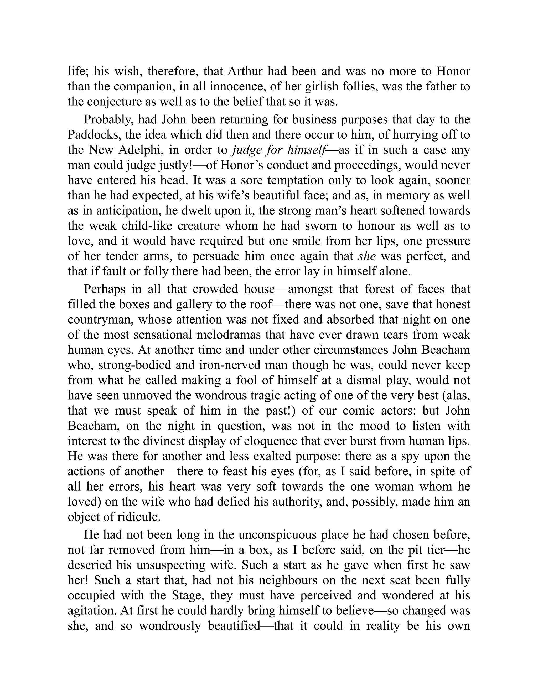 life; his wish, therefore, that Arthur had been and was no more to Honor
than the companion, in all innocence, of her girlish follies, was the father to
the conjecture as well as to the belief that so it was.
Probably, had John been returning for business purposes that day to the
Paddocks, the idea which did then and there occur to him, of hurrying off to
the New Adelphi, in order to judge for himself—as if in such a case any
man could judge justly!—of Honor’s conduct and proceedings, would never
have entered his head. It was a sore temptation only to look again, sooner
than he had expected, at his wife’s beautiful face; and as, in memory as well
as in anticipation, he dwelt upon it, the strong man’s heart softened towards
the weak child-like creature whom he had sworn to honour as well as to
love, and it would have required but one smile from her lips, one pressure
of her tender arms, to persuade him once again that she was perfect, and
that if fault or folly there had been, the error lay in himself alone.
Perhaps in all that crowded house—amongst that forest of faces that
filled the boxes and gallery to the roof—there was not one, save that honest
countryman, whose attention was not fixed and absorbed that night on one
of the most sensational melodramas that have ever drawn tears from weak
human eyes. At another time and under other circumstances John Beacham
who, strong-bodied and iron-nerved man though he was, could never keep
from what he called making a fool of himself at a dismal play, would not
have seen unmoved the wondrous tragic acting of one of the very best (alas,
that we must speak of him in the past!) of our comic actors: but John
Beacham, on the night in question, was not in the mood to listen with
interest to the divinest display of eloquence that ever burst from human lips.
He was there for another and less exalted purpose: there as a spy upon the
actions of another—there to feast his eyes (for, as I said before, in spite of
all her errors, his heart was very soft towards the one woman whom he
loved) on the wife who had defied his authority, and, possibly, made him an
object of ridicule.
He had not been long in the unconspicuous place he had chosen before,
not far removed from him—in a box, as I before said, on the pit tier—he
descried his unsuspecting wife. Such a start as he gave when first he saw
her! Such a start that, had not his neighbours on the next seat been fully
occupied with the Stage, they must have perceived and wondered at his
agitation. At first he could hardly bring himself to believe—so changed was
she, and so wondrously beautified—that it could in reality be his own
 