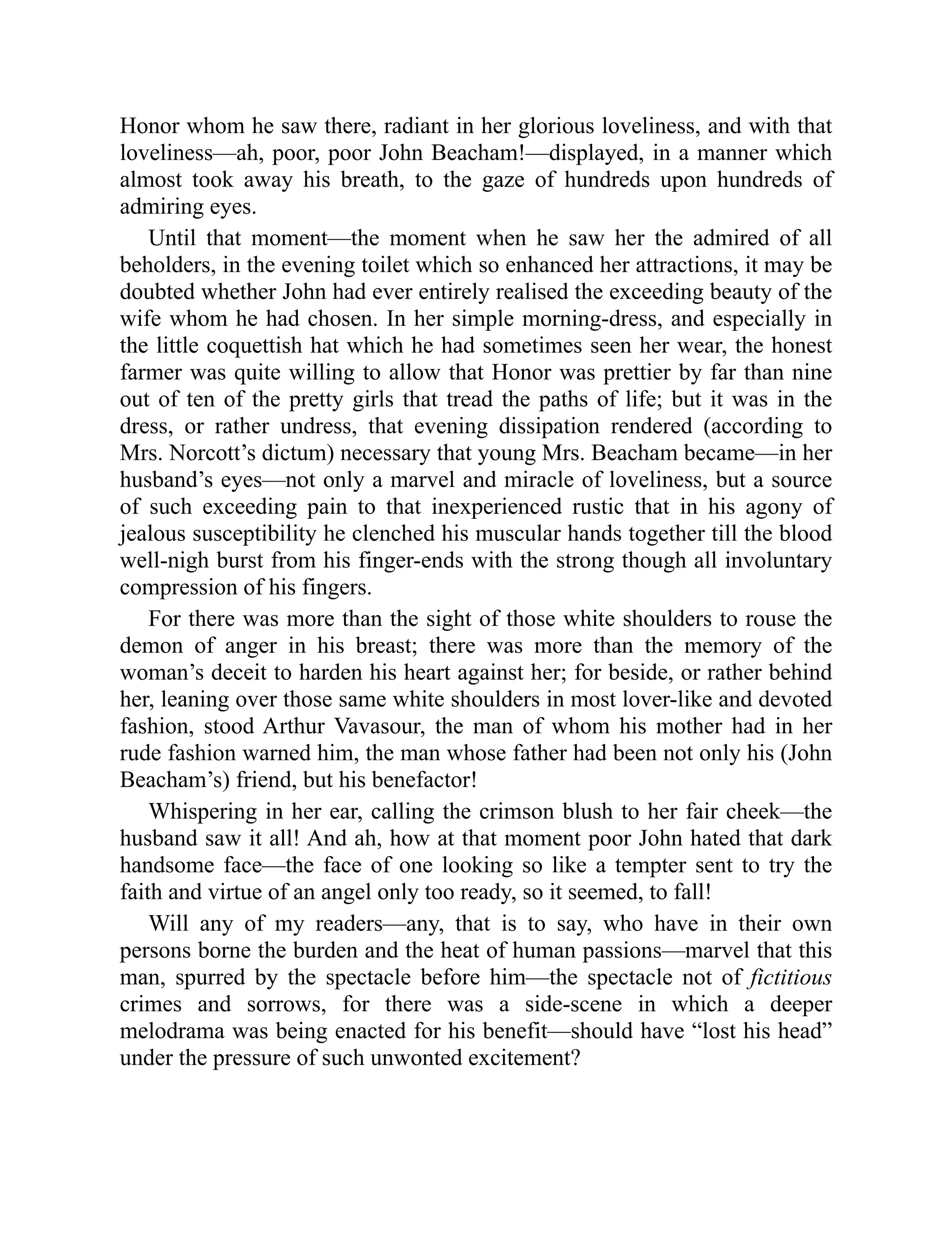 Honor whom he saw there, radiant in her glorious loveliness, and with that
loveliness—ah, poor, poor John Beacham!—displayed, in a manner which
almost took away his breath, to the gaze of hundreds upon hundreds of
admiring eyes.
Until that moment—the moment when he saw her the admired of all
beholders, in the evening toilet which so enhanced her attractions, it may be
doubted whether John had ever entirely realised the exceeding beauty of the
wife whom he had chosen. In her simple morning-dress, and especially in
the little coquettish hat which he had sometimes seen her wear, the honest
farmer was quite willing to allow that Honor was prettier by far than nine
out of ten of the pretty girls that tread the paths of life; but it was in the
dress, or rather undress, that evening dissipation rendered (according to
Mrs. Norcott’s dictum) necessary that young Mrs. Beacham became—in her
husband’s eyes—not only a marvel and miracle of loveliness, but a source
of such exceeding pain to that inexperienced rustic that in his agony of
jealous susceptibility he clenched his muscular hands together till the blood
well-nigh burst from his finger-ends with the strong though all involuntary
compression of his fingers.
For there was more than the sight of those white shoulders to rouse the
demon of anger in his breast; there was more than the memory of the
woman’s deceit to harden his heart against her; for beside, or rather behind
her, leaning over those same white shoulders in most lover-like and devoted
fashion, stood Arthur Vavasour, the man of whom his mother had in her
rude fashion warned him, the man whose father had been not only his (John
Beacham’s) friend, but his benefactor!
Whispering in her ear, calling the crimson blush to her fair cheek—the
husband saw it all! And ah, how at that moment poor John hated that dark
handsome face—the face of one looking so like a tempter sent to try the
faith and virtue of an angel only too ready, so it seemed, to fall!
Will any of my readers—any, that is to say, who have in their own
persons borne the burden and the heat of human passions—marvel that this
man, spurred by the spectacle before him—the spectacle not of fictitious
crimes and sorrows, for there was a side-scene in which a deeper
melodrama was being enacted for his benefit—should have “lost his head”
under the pressure of such unwonted excitement?
 