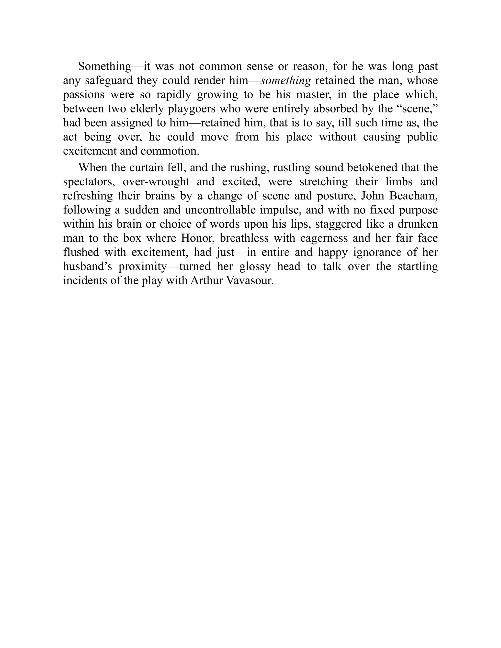 Something—it was not common sense or reason, for he was long past
any safeguard they could render him—something retained the man, whose
passions were so rapidly growing to be his master, in the place which,
between two elderly playgoers who were entirely absorbed by the “scene,”
had been assigned to him—retained him, that is to say, till such time as, the
act being over, he could move from his place without causing public
excitement and commotion.
When the curtain fell, and the rushing, rustling sound betokened that the
spectators, over-wrought and excited, were stretching their limbs and
refreshing their brains by a change of scene and posture, John Beacham,
following a sudden and uncontrollable impulse, and with no fixed purpose
within his brain or choice of words upon his lips, staggered like a drunken
man to the box where Honor, breathless with eagerness and her fair face
flushed with excitement, had just—in entire and happy ignorance of her
husband’s proximity—turned her glossy head to talk over the startling
incidents of the play with Arthur Vavasour.
 