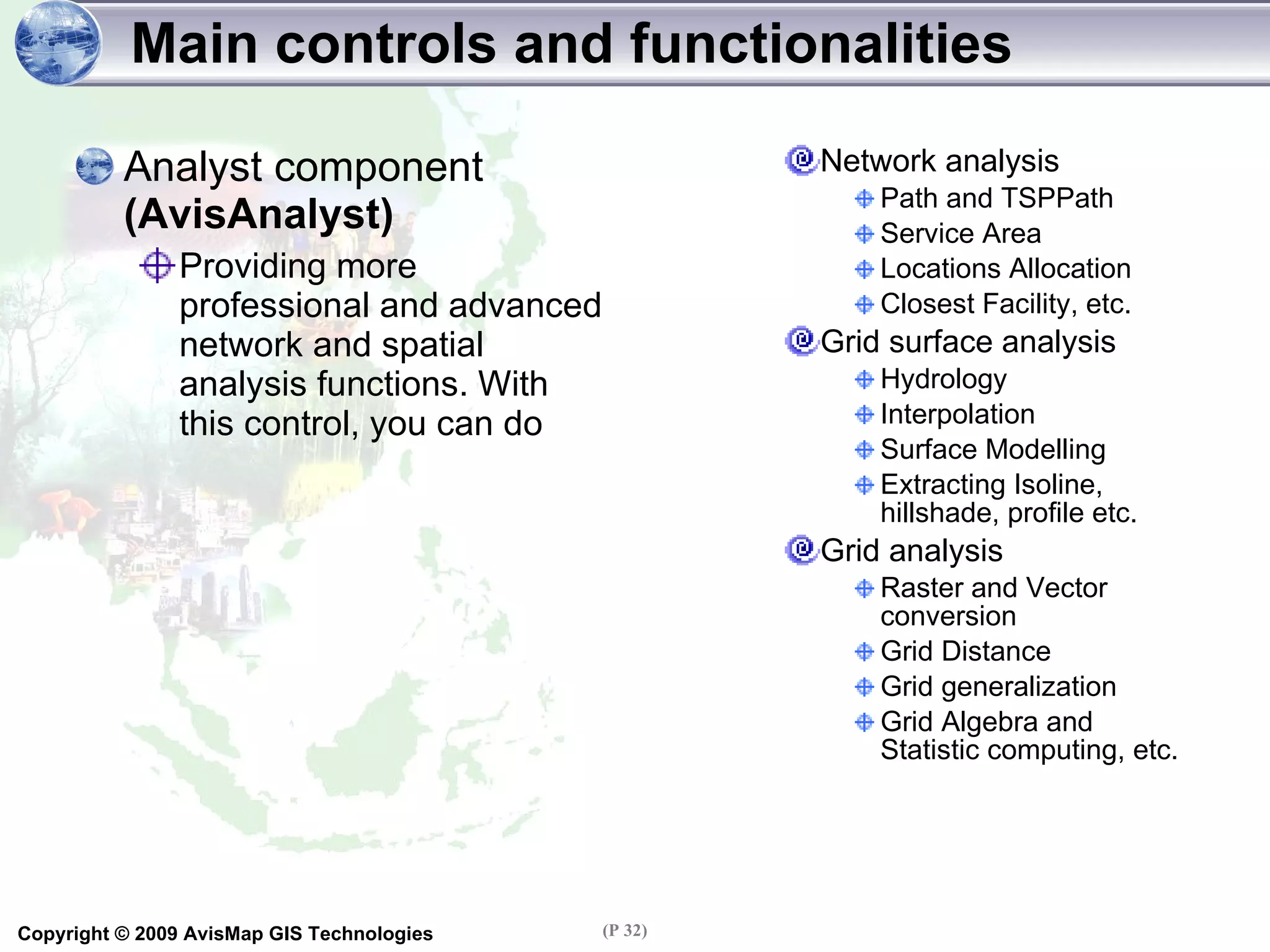 Main controls and functionalities Analyst component  (AvisAnalyst) Providing more professional and advanced network and spatial analysis functions. With this control, you can do Network analysis Path and TSPPath Service Area Locations Allocation Closest Facility, etc. Grid surface analysis Hydrology Interpolation Surface Modelling Extracting Isoline, hillshade, profile etc. Grid analysis Raster and Vector conversion Grid Distance Grid generalization Grid Algebra and Statistic computing, etc. 