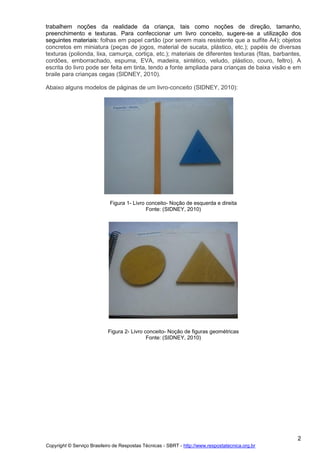 trabalhem noções da realidade da criança, tais como noções de direção, tamanho,
preenchimento e texturas. Para confeccionar um livro conceito, sugere-se a utilização dos
seguintes materiais: folhas em papel cartão (por serem mais resistente que a sulfite A4); objetos
concretos em miniatura (peças de jogos, material de sucata, plástico, etc.); papéis de diversas
texturas (polionda, lixa, camurça, cortiça, etc.); materiais de diferentes texturas (fitas, barbantes,
cordões, emborrachado, espuma, EVA, madeira, sintético, veludo, plástico, couro, feltro). A
escrita do livro pode ser feita em tinta, tendo a fonte ampliada para crianças de baixa visão e em
braile para crianças cegas (SIDNEY, 2010).
Abaixo alguns modelos de páginas de um livro-conceito (SIDNEY, 2010):

Figura 1- Livro conceito- Noção de esquerda e direita
Fonte: (SIDNEY, 2010)

Figura 2- Livro conceito- Noção de figuras geométricas
Fonte: (SIDNEY, 2010)

2
Copyright © Serviço Brasileiro de Respostas Técnicas - SBRT - http://www.respostatecnica.org.br

 