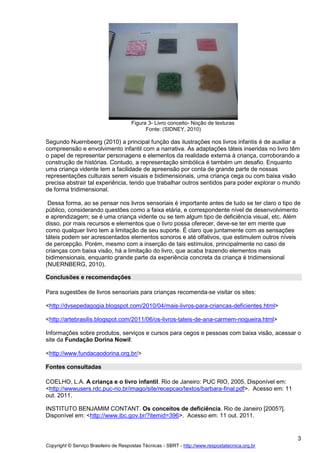 Figura 3- Livro conceito- Noção de texturas
Fonte: (SIDNEY, 2010)

Segundo Nuernbeerg (2010) a principal função das ilustrações nos livros infantis é de auxiliar a
compreensão e envolvimento infantil com a narrativa. As adaptações táteis inseridas no livro têm
o papel de representar personagens e elementos da realidade externa à criança, corroborando a
construção de histórias. Contudo, a representação simbólica é também um desafio. Enquanto
uma criança vidente tem a facilidade de apreensão por conta de grande parte de nossas
representações culturais serem visuais e bidimensionais, uma criança cega ou com baixa visão
precisa abstrair tal experiência, tendo que trabalhar outros sentidos para poder explorar o mundo
de forma tridimensional.
Dessa forma, ao se pensar nos livros sensoriais é importante antes de tudo se ter claro o tipo de
público, considerando questões como a faixa etária, e correspondente nível de desenvolvimento
e aprendizagem; se é uma criança vidente ou se tem algum tipo de deficiência visual, etc. Além
disso, por mais recursos e elementos que o livro possa oferecer, deve-se ter em mente que
como qualquer livro tem a limitação de seu suporte. É claro que juntamente com as sensações
táteis podem ser acrescentados elementos sonoros e até olfativos, que estimulem outros níveis
de percepção. Porém, mesmo com a inserção de tais estímulos, principalmente no caso de
crianças com baixa visão, há a limitação do livro, que acaba trazendo elementos mais
bidimensionais, enquanto grande parte da experiência concreta da criança é tridimensional
(NUERNBERG, 2010).
Conclusões e recomendações
Para sugestões de livros sensoriais para crianças recomenda-se visitar os sites:
<http://dvsepedagogia.blogspot.com/2010/04/mais-livros-para-criancas-deficientes.html>
<http://artebrasilis.blogspot.com/2011/06/os-livros-tateis-de-ana-carmem-nogueira.html>
Informações sobre produtos, serviços e cursos para cegos e pessoas com baixa visão, acessar o
site da Fundação Dorina Nowil:
<http://www.fundacaodorina.org.br/>
Fontes consultadas
COELHO, L.A. A criança e o livro infantil. Rio de Janeiro: PUC RIO, 2005. Disponível em:
<http://wwwusers.rdc.puc-rio.br/imago/site/recepcao/textos/barbara-final.pdf>. Acesso em: 11
out. 2011.
INSTITUTO BENJAMIM CONTANT. Os conceitos de deficiência. Rio de Janeiro [2005?].
Disponível em: <http://www.ibc.gov.br/?itemid=396>. Acesso em: 11 out. 2011.

3
Copyright © Serviço Brasileiro de Respostas Técnicas - SBRT - http://www.respostatecnica.org.br

 