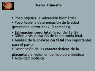 Tercer trimestre:
 Poco objetiva la valoración biométrica
 Poco fiable la determinación de la edad
gestacional (error en+/- 3 semanas).
 Estimación peso fetal (error del 15 %)
 Difícil la visualización de la anatomía fetal.
 Análisis de la colocación fetal son importantes
para el parto.
 Descripción de las características de la
placenta y el volumen del líquido amniótico
 Actividad biofísica
 