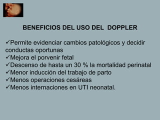 BENEFICIOS DEL USO DEL DOPPLER
Permite evidenciar cambios patológicos y decidir
conductas oportunas
Mejora el porvenir fetal
Descenso de hasta un 30 % la mortalidad perinatal
Menor inducción del trabajo de parto
Menos operaciones cesáreas
Menos internaciones en UTI neonatal.
 