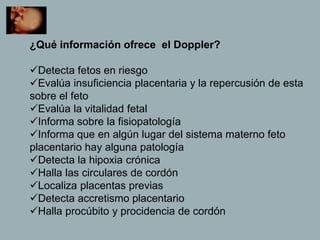 ¿Qué información ofrece el Doppler?
Detecta fetos en riesgo
Evalúa insuficiencia placentaria y la repercusión de esta
sobre el feto
Evalúa la vitalidad fetal
Informa sobre la fisiopatología
Informa que en algún lugar del sistema materno feto
placentario hay alguna patología
Detecta la hipoxia crónica
Halla las circulares de cordón
Localiza placentas previas
Detecta accretismo placentario
Halla procúbito y procidencia de cordón
 
