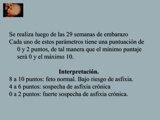 Se realiza luego de las 29 semanas de embarazo
Cada uno de estos parámetros tiene una puntuación de
0 y 2 puntos, de tal manera que el mínimo puntaje
será 0 y el máximo 10.
Interpretación.
8 a 10 puntos: feto normal. Bajo riesgo de asfixia.
4 a 6 puntos: sospecha de asfixia crónica
0 a 2 puntos: fuerte sospecha de asfixia crónica.
 