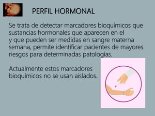 PERFIL HORMONAL
Se trata de detectar marcadores bioquímicos que
sustancias hormonales que aparecen en el
y que pueden ser medidas en sangre materna
semana, permite identificar pacientes de mayores
riesgos para determinadas patologías.
Actualmente estos marcadores
bioquímicos no se usan aislados.
 