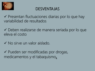 DESVENTAJAS
 Presentan fluctuaciones diarias por lo que hay
variabilidad de resultados
 Deben realizarse de manera seriada por lo que
eleva el costo
 No sirve un valor aislado.
 Pueden ser modificadas por drogas,
medicamentos y el tabaquismo.
 