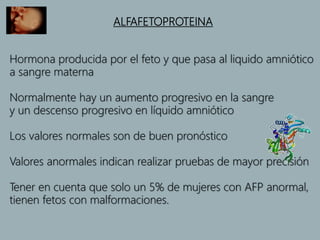 ALFAFETOPROTEINA
Hormona producida por el feto y que pasa al liquido amniótico
a sangre materna
Normalmente hay un aumento progresivo en la sangre
y un descenso progresivo en líquido amniótico
Los valores normales son de buen pronóstico
Valores anormales indican realizar pruebas de mayor precisión
Tener en cuenta que solo un 5% de mujeres con AFP anormal,
tienen fetos con malformaciones.
 