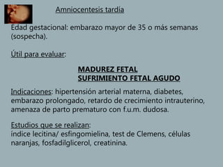 Amniocentesis tardía
Edad gestacional: embarazo mayor de 35 o más semanas
(sospecha).
Útil para evaluar:
MADUREZ FETAL
SUFRIMIENTO FETAL AGUDO
Indicaciones: hipertensión arterial materna, diabetes,
embarazo prolongado, retardo de crecimiento intrauterino,
amenaza de parto prematuro con f.u.m. dudosa.
Estudios que se realizan:
índice lecitina/ esfingomielina, test de Clemens, células
naranjas, fosfadilglicerol, creatinina.
 
