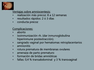 Ventajas sobre amniocentesis:
• realización más precoz: 8 a 12 semanas
• resultados rápidos: 2 ó 3 días
• conducta precoz
Complicaciones:
• aborto
• isoinmunización rh. (dar inmunoglobulina
hiperinmune postextracción).
• sangrado vaginal por hematomas retroplacentarios
• amnionitis
• rotura prematura de membranas ovulares
• amenaza de parto prematuro
• formación de bridas amnióticas
• fallas: 0,4 % transabdominal y 3 % transvaginal
 