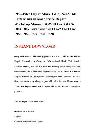 1956-1969 Jaguar Mark 1 & 2, 240 & 340
Parts Manuals and Service Repair
Workshop Manual DOWNLOAD (1956
1957 1958 1959 1960 1961 1962 1963 1964
1965 1966 1967 1968 1969)
INSTANT DOWNLOAD
Original Factory 1956-1969 Jaguar Mark 1 & 2, 240 & 340 Service
Repair Manual is a Complete Informational Book. This Service
Manual has easy-to-read text sections with top quality diagrams and
instructions. Trust 1956-1969 Jaguar Mark 1 & 2, 240 & 340 Service
Repair Manual will give you everything you need to do the job. Save
time and money by doing it yourself, with the confidence only a
1956-1969 Jaguar Mark 1 & 2, 240 & 340 Service Repair Manual can
provide.
Service Repair Manual Covers:
General Information
Engine
Carburetters and Fuel System
 