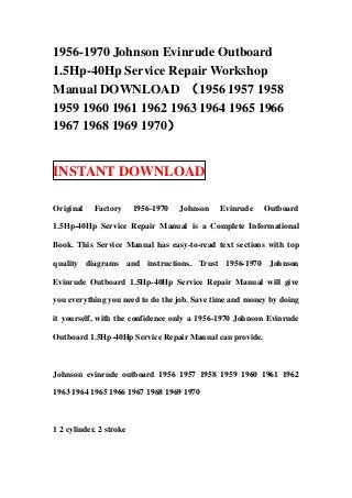 1956-1970 Johnson Evinrude Outboard
1.5Hp-40Hp Service Repair Workshop
Manual DOWNLOAD （1956 1957 1958
1959 1960 1961 1962 1963 1964 1965 1966
1967 1968 1969 1970）


INSTANT DOWNLOAD

Original    Factory      1956-1970   Johnson   Evinrude   Outboard

1.5Hp-40Hp Service Repair Manual is a Complete Informational

Book. This Service Manual has easy-to-read text sections with top

quality diagrams and instructions. Trust 1956-1970 Johnson

Evinrude Outboard 1.5Hp-40Hp Service Repair Manual will give

you everything you need to do the job. Save time and money by doing

it yourself, with the confidence only a 1956-1970 Johnson Evinrude

Outboard 1.5Hp-40Hp Service Repair Manual can provide.



Johnson evinrude outboard 1956 1957 1958 1959 1960 1961 1962

1963 1964 1965 1966 1967 1968 1969 1970



1 2 cylinder, 2 stroke
 