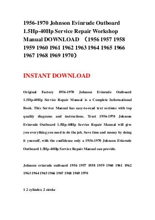 1956-1970 Johnson Evinrude Outboard
1.5Hp-40Hp Service Repair Workshop
Manual DOWNLOAD （1956 1957 1958
1959 1960 1961 1962 1963 1964 1965 1966
1967 1968 1969 1970）


INSTANT DOWNLOAD

Original    Factory      1956-1970   Johnson   Evinrude   Outboard

1.5Hp-40Hp Service Repair Manual is a Complete Informational

Book. This Service Manual has easy-to-read text sections with top

quality diagrams and instructions. Trust 1956-1970 Johnson

Evinrude Outboard 1.5Hp-40Hp Service Repair Manual will give

you everything you need to do the job. Save time and money by doing

it yourself, with the confidence only a 1956-1970 Johnson Evinrude

Outboard 1.5Hp-40Hp Service Repair Manual can provide.



Johnson evinrude outboard 1956 1957 1958 1959 1960 1961 1962

1963 1964 1965 1966 1967 1968 1969 1970



1 2 cylinder, 2 stroke
 