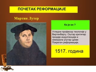 ПОЧЕТАК РЕФОРМАЦИЈЕ 
Мартин Лутер 
Ко је он ? 
Угледни професор теологије у 
Виртенбергу. Оштар критичар 
продаје индулгенција и 
неморала унутар цркве 
Покретач реформације. 
1517. година 
 
