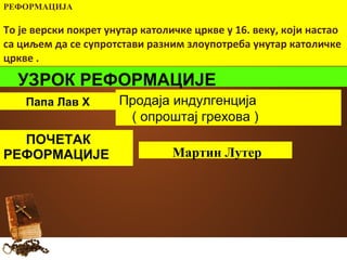 РЕФОРМАЦИЈА 
То је верски покрет унутар католичке цркве у 16. веку, који настао 
са циљем да се супротстави разним злоупотреба унутар католичке 
цркве . 
УЗРОК РЕФОРМАЦИЈЕ 
Папа Лав X Продаја индулгенција 
( опроштај грехова ) 
ПОЧЕТАК 
РЕФОРМАЦИЈЕ Мартин Лутер 
