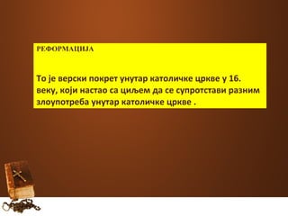 РЕФОРМАЦИЈА 
То је верски покрет унутар католичке цркве у 16. 
веку, који настао са циљем да се супротстави разним 
злоупотреба унутар католичке цркве . 
 