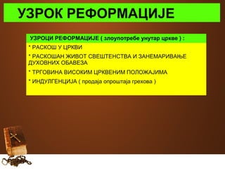УЗРОК РЕФОРМАЦИЈЕ 
УЗРОЦИ РЕФОРМАЦИЈЕ ( злоупотребе унутар цркве ) : 
* РАСКОШ У ЦРКВИ 
* РАСКОШАН ЖИВОТ СВЕШТЕНСТВА И ЗАНЕМАРИВАЊЕ 
ДУХОВНИХ ОБАВЕЗА 
* ТРГОВИНА ВИСОКИМ ЦРКВЕНИМ ПОЛОЖАЈИМА 
* ИНДУЛГЕНЦИЈА ( продаја опроштаја грехова ) 
 