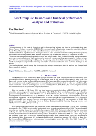 www.theijbmt.com 20|Page
The International Journal of Business Management and Technology, Volume 2 Issue 6 November-December 2018
ISSN: 2581-3889
Research Article Open Access
Kier Group Plc: business and financial performance
analysis and evaluation
Paul Eisenberg*1
1
The University of Portsmouth Business School, Portland St, Portsmouth PO1 3DE, United Kingdom
Abstract
The subject matter of this paper is the analysis and evaluation of the business and financial performance of the Kier
Group Plc over the three year period 2012–2014. The company is analysed against the comparator undertaking Balfour
Beatty Plc and the average numbers of the UK and international construction industry.
The financial analysis is performed over the range of financial ratios commonly applied in undergraduate and graduate
business studies. For the purposes of the business analysis, the SWOT Model and the PESTEL Framework are used.
The research reveals that due to diversified divisions and a high market share the Kier Group Plc is able to generate
growing revenues, albeit at the high administrative costs and with an extending operating cycle. Further, revenue
growth is not accompanied by improved liquidity. The growing social diversification among residential customers, the
steady technological change and the increasing demand for sustainable construction place additional challenges to the
Group.
The results obtained are of interest for the construction industry researchers, financial analysts and financial and
business analysis students.
Keywords: Financial Ratio Analysis, SWOT Model, PESTEL Framework
I. INTRODUCTION
The Kier Group Plc (in the following: Kier) engages in construction work, ranging from residential buildings over
commercial and public sector constructing to infrastructural projects, and provides related services (Kier, 2014). The
business is essential for the fundamental human demand for housing and for commercial and public real estate. After
the construction work is completed, new jobs are created in the communities involved, as is the case with Derby, UK,
where Kier builds a business park in place of a closed hospital (Johnson, 2014). Hence, the far-reaching impact on its
environment makes the analysis of this company worthwhile.
Kier was founded in 1928 (Jones, 2006) and since has grown consistently to form a FTSE250 group. It is widely
diversified across competencies, customers and regions (Cho, 2011). Its client base includes defence and education,
power and transportation and other industries. The UK, the Caribbean area, the Middle East and Hong Kong are the
main regions of its operations (Kier, 2014). With 60 out of the UK’s 350 local authorities it has an impressive record of
governmental contracting. The 60 communities account for over 17% of the local public market (Kier, 2014). In terms of
sales, Kier takes 23rd place amongst European constructing companies (Deloitte, 2013) and fourth place in the UK (BIS,
2013), which makes it one of the leading players in the field (Datamonitor, 2011). Currently, the group employs over
15,000 persons around the globe (Kier, 2014).
With Kier being a listed company, the comparator chosen is also an entity listed in the FTSE250 index to enhance
comparability. The FTSE250 is composed of companies in terms of market capitalisation (Bioy, 2014). The same financial
reporting and auditing standards are applied to the companies (LSE, 2010). Furthermore, the listing on the same stock
exchange makes the transition of numbers to a single currency unnecessary. Besides Kier there are only two companies
in FTSE250 sector Construction & Materials, namely Balfour Beatty Plc (in the following: BBY) and Keller Group Plc (in
the following: Keller) (LSE, 2015a). Keller engages in ground work / piling systems (Keller, 2015) which is different to
the business of Kier. By contrast, BBY operates in building and infrastructure markets (BBY, 2015), as does Kier.
Furthermore, Kier and BBY entered a refurbishing and constructing joint venture (JV) in 2013 (Kier, 2013). Hence, BBY is
chosen as a comparator company.
 
