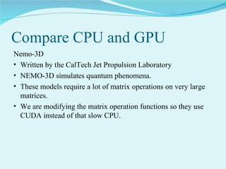Compare CPU and GPU
Nemo-3D
• Written by the CalTech Jet Propulsion Laboratory
• NEMO-3D simulates quantum phenomena.
• These models require a lot of matrix operations on very large
matrices.
• We are modifying the matrix operation functions so they use
CUDA instead of that slow CPU.

 
