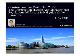 Construction Law Masterclass 2015:
The Construction (Design And Management)
Regulations 2015 – a practical guide to the
transition
14 April 2015
Louise Forbes
louise.forbes@olswang.com | +44 20 7067 3632 | @forbes_louise
 