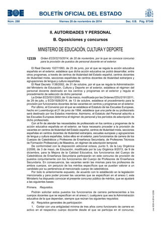 BOLETÍN OFICIAL DEL ESTADO
Núm. 288	 Viernes 28 de noviembre de 2014	 Sec. II.B. Pág. 97349
II. AUTORIDADES Y PERSONAL
B. Oposiciones y concursos
MINISTERIO DE EDUCACIÓN, CULTURAY DEPORTE
12339 Orden ECD/2215/2014, de 20 de noviembre, por la que se convoca concurso
para la provisión de puestos de personal docente en el exterior.
El Real Decreto 1027/1993, de 25 de junio, por el que se regula la acción educativa
española en el exterior, establece que dicha acción educativa se podrá desarrollar, entre
otros programas, a través de centros de titularidad del Estado español, centros docentes
de titularidad mixta, secciones españolas de centros docentes de titularidad extranjera y
agrupaciones de lengua y cultura españolas.
El Real Decreto 1138/2002, de 31 de octubre, por el que se regula la Administración
del Ministerio de Educación, Cultura y Deporte en el exterior, establece el régimen del
personal docente destinado en los centros y programas en el exterior y regula el
procedimiento de selección de dicho personal.
La Orden ECD/531/2003, de 10 de marzo, modificada por las Ordenes EDU/2191/2011,
de 29 de julio, y ECD/1926/2014, de 13 de octubre, establece el procedimiento para la
provisión por funcionarios docentes de las vacantes en centros y programas en el exterior.
Por último, el Convenio por el que se establece el Estatuto de las Escuelas Europeas,
hecho en Luxemburgo el 21 de junio de 1994, establece que una parte de su profesorado
será destinado por los Estados miembros. Asimismo, el Estatuto del Personal adscrito a
las Escuelas Europeas determina el régimen de personal y los períodos de adscripción de
dicho profesorado.
Con el fin de atender las necesidades de profesorado en los centros y programas de la
acción educativa española en el exterior, se hace necesario proceder a la provisión de
vacantes en centros de titularidad del Estado español, centros de titularidad mixta, secciones
españolas en centros docentes de titularidad extranjera, escuelas europeas y agrupaciones
de lengua y cultura españolas, todos ellos en el exterior, para funcionarios de carrera de los
Cuerpos de Catedráticos y Profesores de Enseñanza Secundaria, de Profesores Técnicos
de Formación Profesional y de Maestros, en régimen de adscripción temporal.
De conformidad con la disposición adicional octava, punto 5, de la Ley Orgánica
2/2006, de 3 de mayo, de Educación, modificada por la Ley Orgánica 8/2013, de 9 de
diciembre, para la Mejora de la Calidad Educativa, los funcionarios del Cuerpo de
Catedráticos de Enseñanza Secundaria participarán en este concurso de provisión de
puestos conjuntamente con los funcionarios del Cuerpo de Profesores de Enseñanza
Secundaria. En consecuencia, las vacantes serán las mismas para los profesores de
ambos cuerpos, sin perjuicio de los méritos específicos que se puedan valorar a un
candidato por su pertenencia al mencionado cuerpo de catedráticos.
Por todo lo anteriormente expuesto, de acuerdo con lo establecido en la legislación
mencionada y para poder proveer las vacantes que se especifican en el anexo I, este
Ministerio ha dispuesto convocar el presente concurso público de méritos, que se ajustará
a las siguientes bases:
Primera.  Requisitos.
Podrán solicitar estos puestos los funcionarios de carrera pertenecientes a los
cuerpos docentes que se especifican en el anexo I, cualquiera que sea la Administración
educativa de la que dependan, siempre que reúnan los siguientes requisitos:
A)  Requisitos generales de participación:
1.  Contar con una antigüedad mínima de tres años como funcionario de carrera en
activo en el respectivo cuerpo docente desde el que se participa en el concurso,
cve:BOE-A-2014-12339
 