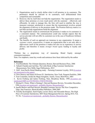 1. Organizations need to clearly define what it will promise to its customers. The
promise(s) should be relevant to its customers, well differentiated from
competition and sustainable.
2. However, this by itself does not help the organization. The organization needs to
deliver these promises at every touch point with the customer – effectively and
efficiently. In order to manage this, the firm will need to redefine the way it
measures customer satisfaction to ensure that the measurement revolves around
the alignment of delivery to the promises made. The Promise-Delivery matrix is a
tool that can help organizations build the alignment.
3. The organization needs to communicate the promises it makes to its customers in
a consistent manner. The communication could also include aspects that the
service provider will not offer its customers (as in the case of Southwest Airlines)
and finally
4. The benefits of such an approach are immense to any organization. It means a
customer centric organization, it means an organization that is not only able to
differentiate itself on the promises it makes but also on its experience or service
delivery and therefore it means stronger brand equity leading to loyalty and
profits
*Nielsen has a proprietary way of measuring Brand Equity amongst
consumers/customers.
Note: For emphasis, some key words and sentences have been italicized by the author
References:
1. Fred Reichheld, The Ultimate Question, Boston, Harvard Business Press, 2006
2. Subash Chandra and Ajit Rao, The Little Book of Big Customer Satisfaction
Measurement, New Delhi, Sage Publications, 2012
3. E&Y Asia Pacific Retail Banking study – Pursuing Customer Loyalty, 2010 (Location
not mentioned in the paper)
4. Chris Denove and James D Power IV, Satisfaction, New York, Penguin Portfolio, 2006
5. Tom Connellan, Inside the Magic Kingdom, Austin, Texas, Bard Press, 2003
6. Kevin Freiberg and Jackie Freiberg, Nuts, Broadway Books, 1998 (Location not
mentioned ISBN no 0767901843, 9780767901840)
7. Michael E. Porter, What is Strategy?, Harvard Business Review, November-December,
1996 (location not mentioned…probably Boston, Massachusetts)
8. Janelle Barlow and Paul Stewart, Branded Customer Service The New Competitive
Edge, San Francisco, Berett-Koehler Publishers, 2004.2005
9. Timothy Keiningham, Sunil Gupta, Lerzan Aksoy and Alexander Buoye, The High
Price of Customer Satisfaction, MIT Sloan Management Review, Spring 2014, Vol.
55, No. 3 (location not mentioned…probably Boston, Massachusetts)
 