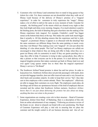 5. Customers who visit Disney Land sometimes have to stand in long queues to buy
tickets for a ride. Yet, these customers are not dissatisfied when they walk out of
Disney Land because of the delivery of Disney’s promise of a “magical
experience”. In order for customers to truly experience the “magic”, Disney
makes a lot of effort to deliver the same at every moment of truth. Consider for
example, the hitching posts5
in the streets which are cleaned every night so that
they look bright and shiny every morning. Imagine, if so much attention is paid to
the hitching posts, the kind of detailing that goes elsewhere into the making of the
Disney experience truly magical. For example, Cindrella’s castle5
has bigger
stones at the bottom than those at the top. This makes the castle look much bigger
than it actually is. All this detailing ensures that the experience and feel is truly
“magical”, as promised. Disney it appears is so obsessed with the detailing5
that
the same customers see different things from the same painting or mural, every
time they visit Disney! Thus making every visit “magical”. It’s not just about the
detailing, it’s also about people. The Cast5
(as Disney employees are called) are
encouraged to drop whatever they are doing and offer to help, when they see a
guest (as Disney calls its customers) in need. If they see guests puzzling over a
map, they offer to help. If someone is trying to take a group photo, they offer to
take a picture so that everyone can be in the picture. It is such delivery of the
magical kingdom promise that makes customers go back to Disney land over and
over again! Long queues matter less to them than the magical experience!
Disney’s service is “On Brand”
6. The Southwest Airlines6
brand promise is about fun and low prices. In order to
keep prices low, Southwest Airlines does not provide passengers with meals, does
not provide baggage transfers, does not offer reserved seats and is very focused on
short hauls and secondary airports. In order to keep their service “fun”, they take
care to hire employees with a certain attitude. These “fun employees” effectively
are able to engage their customers on every flight. The employees crack jokes, do
fun things and all these are spontaneous because of the kind of employees that are
recruited and the culture that Southwest Airlines nurtures. Southwest Airlines
knows that it’s not just about delivering the promise but also about not doing
anything that does not relate to the promise!
7. Some organizations are creating a new role in their structure – Head of Customer
Experience, distinct from Head of Marketing. Here is a description of this role
from an online advertisement of one company. “Following an extensive review of
the brand, we are about to relaunch our brand with a new positioning. The Head
of Customer Experience will play a vital role in ensuring that we place the
customer and the insight central to all our business decisions and that all our
 