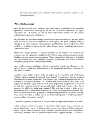 processes, procedures, and initiatives that touch the customer adhere to the
brand positioning.”
Why is this Happening?
Over the past several years, managers have been largely preoccupied with improving
operational effectiveness resulting in the rise of the quality movement, six sigma
movement etc. A natural fall out of these improvement efforts was the overall
enhancement in customer satisfaction.
Organizations are also benchmarking themselves with their competitors, not only within
their markets but also with companies in other regions. So when company makes a
change in any of its processes other companies quickly follow those best practices. This
tendency is resulting in ‘raising the bar’ when it comes to service delivery at customer
‘moments-of-truth’
Often, the vendors/ partners of service providers in any industry are common, for
example, network equipment providers in the Telecom space, software companies in the
banking space or management consultants. These vendors learn from one organization
and then transfer that very knowledge to another organization. This results in similar
equipment, processes and advice to organizations.
As a result, customer satisfaction of most organizations is going up. However, in the
process, there is hardly any differentiation in the services delivered from a company in
one sector to another.
Another recent global Nielsen study of mobile service providers and retail banks
indicates that the standard deviation of Brand Equity* is much higher than the standard
deviation of Customer Satisfaction. This suggests high variation in brand equity but low
variation in customer satisfaction. The Customer Satisfaction index was also found to be
higher than the Brand Equity index for each brand. Importantly, this pattern was observed
in both the categories (mobile service and retail banks) and in each of the eleven
countries in which the study was conducted. The inference is clear – while service
providers are able to differentiate themselves on “brand” in the eyes of the customer, they
have not been able to do a good job at differentiating themselves on service delivery.
Most service providers in mobile service and retail banking seem to be offering what we
are now calling “commodity service”.
This is best explained in the words of Michael Porter in his path breaking article in HBR7
.
“After a decade of impressive gains in operational effectiveness, many companies are
facing diminishing returns. Continuous improvements have been etched on manager’s
brains. But its tools unwittingly draw companies toward imitation and homogeneity.
Gradually, managers have let operational effectiveness supplant strategy. The result is
 