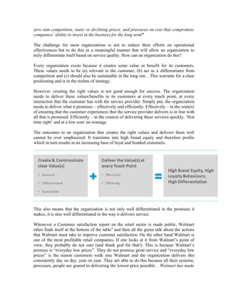 zero sum competition, static or declining prices, and pressures on cost that compromise
companies’ ability to invest in the business for the long term”
The challenge for most organizations is not to reduce their efforts on operational
effectiveness but to do this in a meaningful manner that will allow an organization to
truly differentiate itself based on service quality. How can an organization do this?
Every organization exists because it creates some value or benefit for its customers.
These values needs to be (a) relevant to the customer, (b) act as a differentiator from
competition and (c) should also be sustainable in the long run. . This warrants for a clear
positioning and is in the realms of strategy.
However, creating the right values is not good enough for success. The organization
needs to deliver these values/benefits to its customers at every touch point, at every
interaction that the customer has with the service provider. Simply put, the organization
needs to deliver what it promises – effectively and efficiently. Effectively – in the context
of ensuring that the customer experiences that the service provider delivers is in line with
all that is promised. Efficiently – in the context of delivering these services quickly, ‘first
time right’ and at a low cost/ no wastage.
The outcomes to an organization that creates the right values and delivers them well
cannot be over emphasized. It translates into high brand equity and therefore profits
which in turn results in an increasing base of loyal and bonded customers.
This also means that the organization is not only well differentiated in the promises it
makes, it is also well differentiated in the way it delivers service.
Whenever a Customer satisfaction report on the retail sector is made public, Walmart
often finds itself at the bottom of the table9
and then all the gurus talk about the actions
that Walmart must take to improve customer satisfaction. On the other hand Walmart is
one of the most profitable retail companies. If one looks at it from Walmart’s point of
view, they probably do not care (and thank god for that!). This is because Walmart’s
promise is “everyday low prices”. They do not promise great service and “everyday low
prices” is the reason customers walk into Walmart and the organization delivers this
consistently day on day, year on year. They are able to do this because all their systems,
processes, people are geared to delivering the lowest price possible. . Walmart has made
 