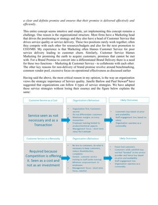 a clear and definite promise and ensures that their promise is delivered effectively and
efficiently.
This entire concept seems intuitive and simple, yet implementing this concept remains a
challenge. One reason is the organizational structure. Most firms have a Marketing head
that drives the positioning or strategy and they also have a head of Customer Service that
drives service quality or service delivery. These two positions rarely work together; often
they compete with each other for resources/budgets and also for the next promotion to
CEO/MD. My experience is that Marketing often blames Customer Service for poor
service delivery leading to customer churn. Similarly, Customer Service blames
Marketing for promising the earth to acquire customers, promises that cannot be met
with. For a Brand Promise to convert into a differentiated Brand Delivery there is a need
for these two functions – Marketing & Customer Service - to collaborate with each other.
The other key reasons for non-delivery of brand promise revolve around benchmarking,
common vendor pool, excessive focus on operational effectiveness as discussed earlier
Having said the above, the most critical reason in my opinion, is the way an organization
views the strategic importance of Service quality. Janelle Barlow and Paul Stewart8
have
suggested that organizations can follow 4 types of service strategies. We have adapted
these service strategies without losing their essence and the figure below explains the
same:
 