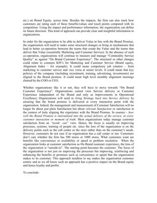 etc.) on Brand Equity, across time. Besides the impacts, the firm can also track how
customers are rating each of these benefits/values and touch points compared with its
competition. Using the impact and performance information, the organization can define
its future direction. This kind of approach can provide clear and insightful information to
organizations.
In order for the organization to be able to deliver Value in line with the Brand Promise,
the organization will need to make some structural changes or bring in mechanisms that
lead to better co-operation between the teams that create the Value and the teams that
deliver that Value (essentially Marketing and Customer Service). In the absence of such
co-operation, organizations will continue to measure and manage “Commodity Service
Quality” as against “On Brand Customer Experience”. The structural or other changes
could relate to common KPI’s for Marketing and Customer Service (Brand equity,
Alignment Index – for example). It could mean compulsory job rotation – from
marketing to customer service and vice versa at senior levels. It could mean that key
policies of the company (including recruitment, training, advertising, investments) are
aligned to the Brand promise. It could mean high level monthly alignment meetings
chaired by the COO or CEO.
Whether organizations like it or not, they will have to move towards “On Brand
Customer Experience”. Organizations cannot view Service delivery or Customer
Experience independent of the Brand and only as improvements in Operational
Excellence; Organizations will need to bring Strategy back into Service delivery by
ensuring that the brand promise is delivered at every interaction point with the
organization. Indeed, the management and measurement of Customer Satisfaction will no
longer be about just plain Satisfaction but about relevant Satisfaction or satisfaction in
the context of truly aligning the experience with the Brand Promise. In essence - how
well the Brand Promise is internalized into the actual delivery of the service, at every
customer interaction or moment of truth. Most organizations today manage customer
satisfaction from an “inside –out” view. Hence, the focus is usually on improving
processes, systems, training of people etc. since the lens of the organization is on the
delivery points such as the call center or the store rather than on the customer’s needs.
However, customers do not care if an organization has a call center or not. Customers
don’t care whether the firm has 500 stores or 1000 stores. What customers want are
benefits like convenience or availability or speed or problem resolution. When the
organization looks at customer satisfaction as On Brand customer experience, the lens of
the organization is “outside-in”. The starting point becomes the customer. The focus of
the organization is not just on improving the processes but improving, reinforcing and
enhancing the benefits or promises such as convenience or speed that the organization
makes to its customer. This approach needless to say makes the organization customer
centric and as we all know such an approach has a positive impact on the Brand equity
and hence loyalty and profits.
To conclude:
 