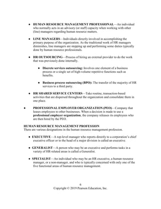 6
Copyright © 2019 Pearson Education, Inc.
● HUMAN RESOURCE MANAGEMENT PROFESSIONAL—An individual
who normally acts in an advisory (or staff) capacity when working with other
(line) managers regarding human resource matters.
● LINE MANAGERS—Individuals directly involved in accomplishing the
primary purpose of the organization. As the traditional work of HR managers
diminishes, line managers are stepping up and performing some duties typically
done by human resource professionals.
● HR OUTSOURCING—Process of hiring an external provider to do the work
that was previously done internally.
● Discrete services outsourcing: Involves one element of a business
process or a single set of high-volume repetitive functions such as
benefits.
● Business process outsourcing (BPO): The transfer of the majority of HR
services to a third party.
● HR SHARED SERVICE CENTERS—Take routine, transaction-based
activities that are dispersed throughout the organization and consolidate them in
one place.
● PROFESSIONAL EMPLOYER ORGANIZATION (PEO)—Company that
leases employees to other businesses. When a decision is made to use a
professional employer organization, the company releases its employees who
are then hired by the PEO.
HUMAN RESOURCE MANAGEMENT PROFESSION
There are various designations in the human resource management profession.
● EXECUTIVE—A top-level manager who reports directly to a corporation’s chief
executive officer or to the head of a major division is called an executive.
● GENERALIST—A person who may be an executive and performs tasks in a
variety of HR-related areas is called a Generalist.
● SPECIALIST—An individual who may be an HR executive, a human resource
manager, or a non-manager, and who is typically concerned with only one of the
five functional areas of human resource management.
 