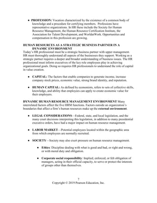 7
Copyright © 2019 Pearson Education, Inc.
● PROFESSION: Vocation characterized by the existence of a common body of
knowledge and a procedure for certifying members. Professions have
representative organizations. In HR these include the Society for Human
Resource Management, the Human Resource Certification Institute, the
Association for Talent Development, and WorldatWork. Opportunities and
compensation in this profession are growing.
HUMAN RESOURCES AS A STRATEGIC BUSINESS PARTNER IN A
DYNAMIC ENVIRONMENT
Today’s HR professional must be a strategic business partner with upper management.
HR must thoroughly understand all aspects of the businesses they support. Working as a
strategic partner requires a deeper and broader understanding of business issues. The HR
professional must inform executives of the key role employees play in achieving
organizational goals. Doing so requires HR professionals to understand the role of capital
in value creation.
● CAPITAL: The factors that enable companies to generate income, increase
company stock prices, economic value, strong brand identity, and reputation.
● HUMAN CAPITAL: As defined by economists, refers to sets of collective skills,
knowledge, and ability that employees can apply to create economic value for
their employers.
DYNAMIC HUMAN RESOURCE MANAGEMENT ENVIRONMENT Many
interrelated factors affect the five HRM functions. Factors outside an organization’s
boundaries that affect a firm’s human resources make up the external environment.
● LEGAL CONSIDERATIONS—Federal, state, and local legislation, and the
many court decisions interpreting this legislation, in addition to many presidential
executive orders, have had a major impact on human resource management.
● LABOR MARKET—Potential employees located within the geographic area
from which employees are normally recruited.
● SOCIETY—Society may also exert pressure on human resource management.
● Ethics: Discipline dealing with what is good and bad, or right and wrong,
or with moral duty and obligation.
● Corporate social responsibility: Implied, enforced, or felt obligation of
managers, acting in their official capacity, to serve or protect the interests
of groups other than themselves.
 