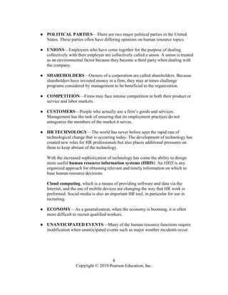 8
Copyright © 2019 Pearson Education, Inc.
● POLITICAL PARTIES—There are two major political parties in the United
States. These parties often have differing opinions on human resource topics.
● UNIONS—Employees who have come together for the purpose of dealing
collectively with their employer are collectively called a union. A union is treated
as an environmental factor because they become a third party when dealing with
the company.
● SHAREHOLDERS—Owners of a corporation are called shareholders. Because
shareholders have invested money in a firm, they may at times challenge
programs considered by management to be beneficial to the organization.
● COMPETITION—Firms may face intense competition in both their product or
service and labor markets.
● CUSTOMERS—People who actually use a firm’s goods and services.
Management has the task of ensuring that its employment practices do not
antagonize the members of the market it serves.
● HR TECHNOLOGY—The world has never before seen the rapid rate of
technological change that is occurring today. The development of technology has
created new roles for HR professionals but also places additional pressures on
them to keep abreast of the technology.
With the increased sophistication of technology has come the ability to design
more useful human resource information systems (HRIS). An HRIS is any
organized approach for obtaining relevant and timely information on which to
base human resource decisions.
Cloud computing, which is a means of providing software and data via the
Internet, and the use of mobile devices are changing the way that HR work is
performed. Social media is also an important HR tool, in particular for use in
recruiting.
● ECONOMY—As a generalization, when the economy is booming, it is often
more difficult to recruit qualified workers.
● UNANTICIPATED EVENTS—Many of the human resource functions require
modification when unanticipated events such as major weather incidents occur.
 