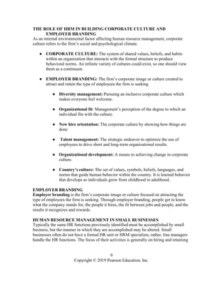 9
Copyright © 2019 Pearson Education, Inc.
THE ROLE OF HRM IN BUILDING CORPORATE CULTURE AND
EMPLOYER BRANDING
As an internal environmental factor affecting human resource management, corporate
culture refers to the firm’s social and psychological climate.
● CORPORATE CULTURE: The system of shared values, beliefs, and habits
within an organization that interacts with the formal structure to produce
behavioral norms. An infinite variety of cultures could exist, so one should view
them as a continuum.
● EMPLOYER BRANDING: The firm’s corporate image or culture created to
attract and retain the type of employees the firm is seeking
● Diversity management: Pursuing an inclusive corporate culture which
makes everyone feel welcome.
● Organizational fit: Management’s perception of the degree to which an
individual fits with the culture.
● New hire orientation: The corporate culture by showing how things are
done
● Talent management: The strategic endeavor to optimize the use of
employees to drive short and long-term organizational results.
● Organizational development: A means to achieving change in corporate
culture.
● Country’s culture: The set of values, symbols, beliefs, languages, and
norms that guide human behavior within the country. It is learned behavior
that develops as individuals grow from childhood to adulthood.
EMPLOYER BRANDING
Employer branding is the firm’s corporate image or culture focused on attracting the
type of employees the firm is seeking. Through employer branding, people get to know
what the company stands for, the people it hires, the fit between jobs and people, and the
results it recognizes and rewards.
HUMAN RESOURCE MANAGEMENT IN SMALL BUSINESSES
Typically the same HR functions previously identified must be accomplished by small
business, but the manner in which they are accomplished may be altered. Small
businesses often do not have a formal HR unit or HRM specialists, rather, line managers
handle the HR functions. The focus of their activities is generally on hiring and retaining
 