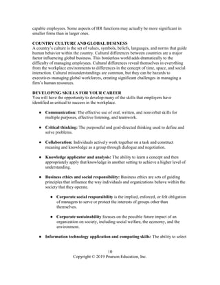 10
Copyright © 2019 Pearson Education, Inc.
capable employees. Some aspects of HR functions may actually be more significant in
smaller firms than in larger ones.
COUNTRY CULTURE AND GLOBAL BUSINESS
A country’s culture is the set of values, symbols, beliefs, languages, and norms that guide
human behavior within the country. Cultural differences between countries are a major
factor influencing global business. This borderless world adds dramatically to the
difficulty of managing employees. Cultural differences reveal themselves in everything
from the workplace environments to differences in the concept of time, space, and social
interaction. Cultural misunderstandings are common, but they can be hazards to
executives managing global workforces, creating significant challenges in managing a
firm’s human resources.
DEVELOPING SKILLS FOR YOUR CAREER
You will have the opportunity to develop many of the skills that employers have
identified as critical to success in the workplace.
● Communication: The effective use of oral, written, and nonverbal skills for
multiple purposes, effective listening, and teamwork.
● Critical thinking: The purposeful and goal-directed thinking used to define and
solve problems.
● Collaboration: Individuals actively work together on a task and construct
meaning and knowledge as a group through dialogue and negotiation.
● Knowledge applicator and analysis: The ability to learn a concept and then
appropriately apply that knowledge in another setting to achieve a higher level of
understanding.
● Business ethics and social responsibility: Business ethics are sets of guiding
principles that influence the way individuals and organizations behave within the
society that they operate.
● Corporate social responsibility is the implied, enforced, or felt obligation
of managers to serve or protect the interests of groups other than
themselves.
● Corporate sustainability focuses on the possible future impact of an
organization on society, including social welfare, the economy, and the
environment.
● Information technology application and computing skills: The ability to select
 