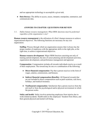 11
Copyright © 2019 Pearson Education, Inc.
and use appropriate technology to accomplish a given task.
● Data literacy: The ability to access, assess, interpret, manipulate, summarize, and
communicate data.
ANSWERS TO CHAPTER 1 QUESTIONS FOR REVIEW
1-1. Define human resource management. What HRM functions must be performed
regardless of the organization’s size?
Human resource management is the utilization of a firm’s human resources to achieve
organizational objectives. The following functions are necessary for any size
organization.
Staffing: Process through which an organization ensures that it always has the
proper number of employees with the appropriate skills in the right jobs, at the
right time, to achieve organizational objectives.
Human resource development: Major HRM function consisting not only of
training and development, but also of career planning and development activities,
organization development, and performance management and appraisal.
Compensation: Compensation includes all rewards individuals receive as a result
of their employment. The reward may be one or a combination of the following:
● Direct financial compensation: Pay that a person receives in the form of
wages, salaries, commissions, and bonuses.
● Indirect financial compensation (Benefits): All financial rewards that
are not included in direct compensation such as paid vacations, sick leave,
holidays, and medical insurance.
● Nonfinancial compensation: Satisfaction that a person receives from the
job itself or from the psychological and/or physical environment in which
the person works.
Safety and health: Safety involves protecting employees from injuries due to
work-related accidents. Health refers to the employees’ freedom from illness, and
their general physical and mental well-being.
 